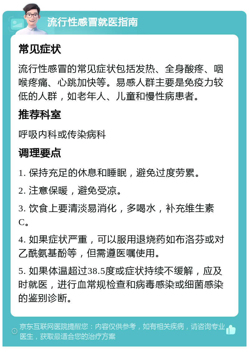 流行性感冒就医指南 常见症状 流行性感冒的常见症状包括发热、全身酸疼、咽喉疼痛、心跳加快等。易感人群主要是免疫力较低的人群，如老年人、儿童和慢性病患者。 推荐科室 呼吸内科或传染病科 调理要点 1. 保持充足的休息和睡眠，避免过度劳累。 2. 注意保暖，避免受凉。 3. 饮食上要清淡易消化，多喝水，补充维生素C。 4. 如果症状严重，可以服用退烧药如布洛芬或对乙酰氨基酚等，但需遵医嘱使用。 5. 如果体温超过38.5度或症状持续不缓解，应及时就医，进行血常规检查和病毒感染或细菌感染的鉴别诊断。