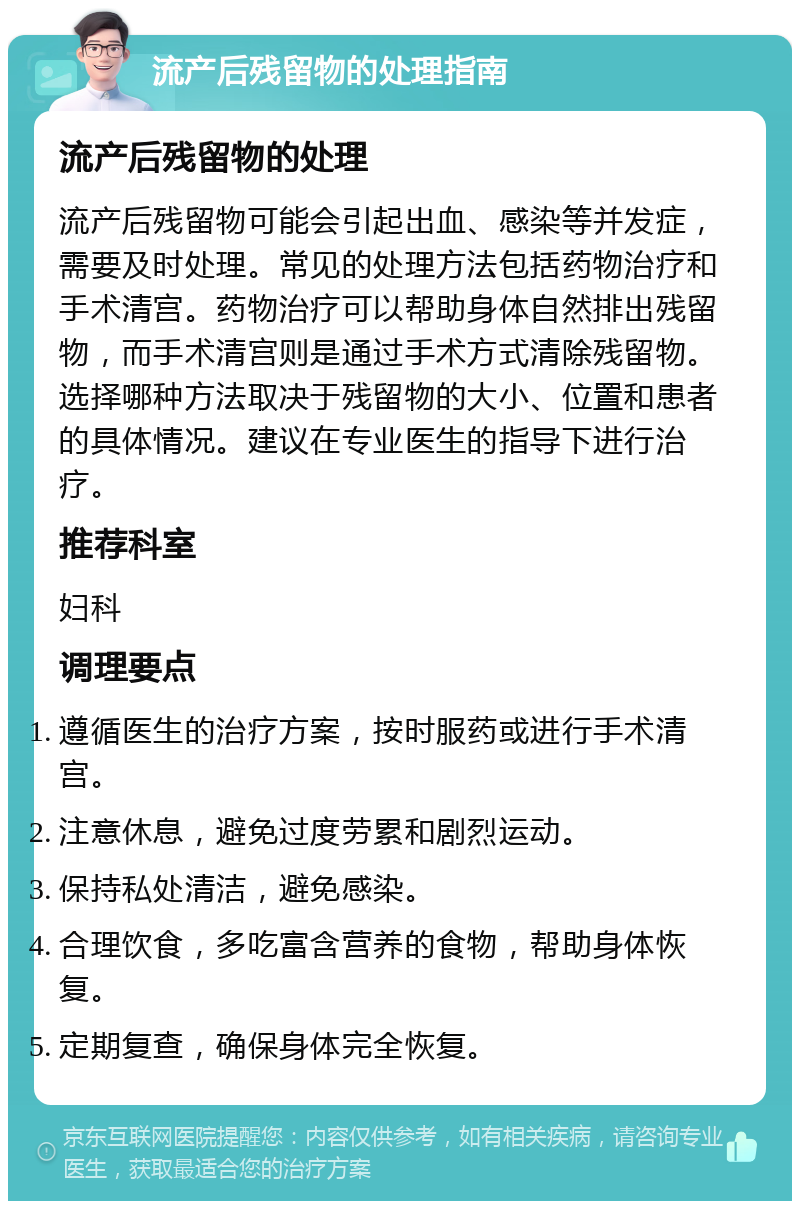 流产后残留物的处理指南 流产后残留物的处理 流产后残留物可能会引起出血、感染等并发症，需要及时处理。常见的处理方法包括药物治疗和手术清宫。药物治疗可以帮助身体自然排出残留物，而手术清宫则是通过手术方式清除残留物。选择哪种方法取决于残留物的大小、位置和患者的具体情况。建议在专业医生的指导下进行治疗。 推荐科室 妇科 调理要点 遵循医生的治疗方案，按时服药或进行手术清宫。 注意休息，避免过度劳累和剧烈运动。 保持私处清洁，避免感染。 合理饮食，多吃富含营养的食物，帮助身体恢复。 定期复查，确保身体完全恢复。