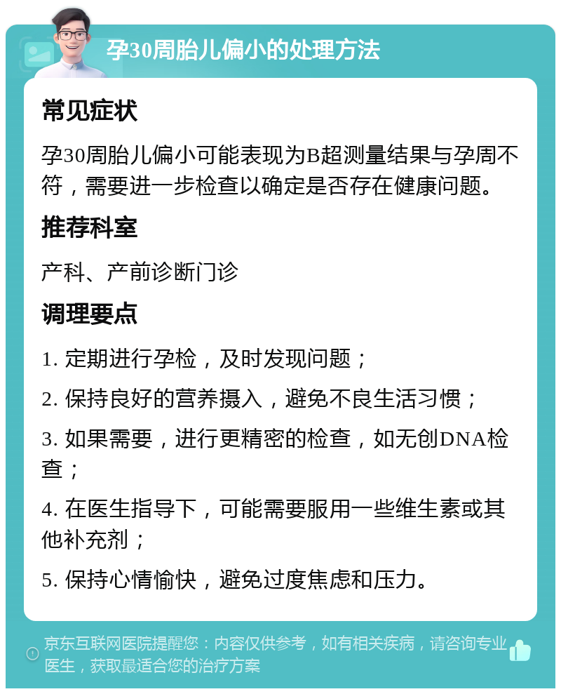 孕30周胎儿偏小的处理方法 常见症状 孕30周胎儿偏小可能表现为B超测量结果与孕周不符，需要进一步检查以确定是否存在健康问题。 推荐科室 产科、产前诊断门诊 调理要点 1. 定期进行孕检，及时发现问题； 2. 保持良好的营养摄入，避免不良生活习惯； 3. 如果需要，进行更精密的检查，如无创DNA检查； 4. 在医生指导下，可能需要服用一些维生素或其他补充剂； 5. 保持心情愉快，避免过度焦虑和压力。