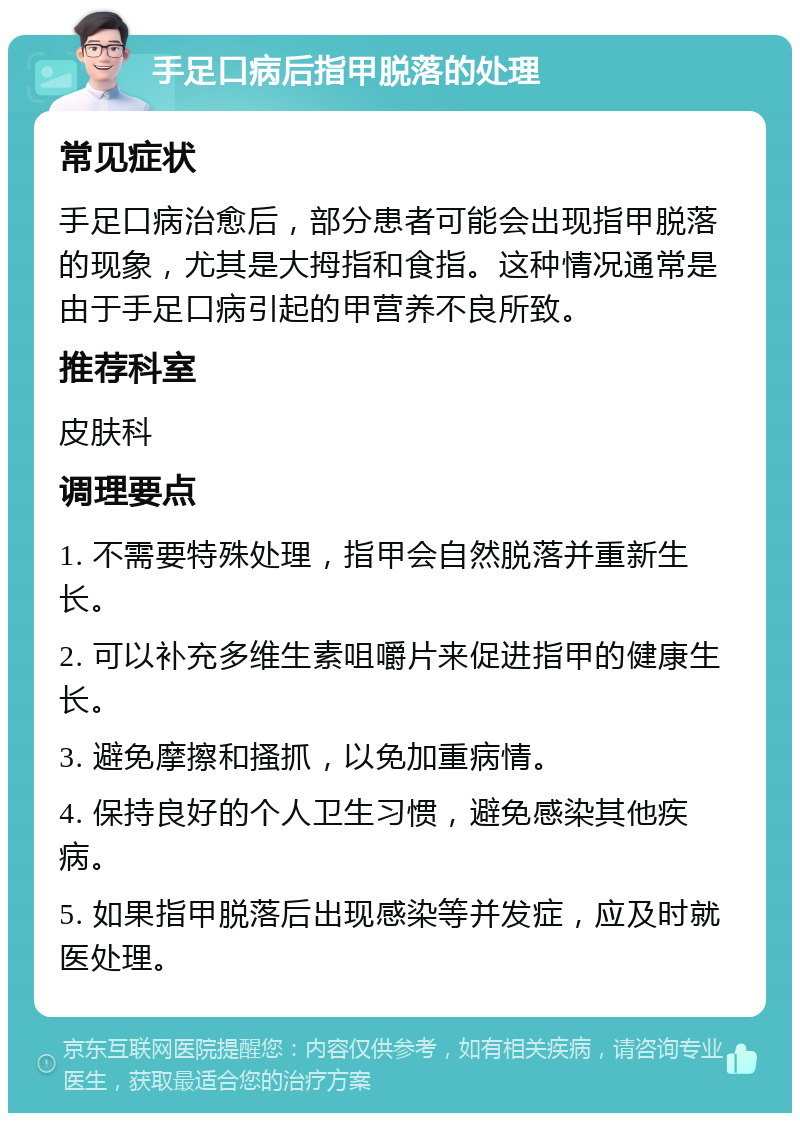 手足口病后指甲脱落的处理 常见症状 手足口病治愈后，部分患者可能会出现指甲脱落的现象，尤其是大拇指和食指。这种情况通常是由于手足口病引起的甲营养不良所致。 推荐科室 皮肤科 调理要点 1. 不需要特殊处理，指甲会自然脱落并重新生长。 2. 可以补充多维生素咀嚼片来促进指甲的健康生长。 3. 避免摩擦和搔抓，以免加重病情。 4. 保持良好的个人卫生习惯，避免感染其他疾病。 5. 如果指甲脱落后出现感染等并发症，应及时就医处理。