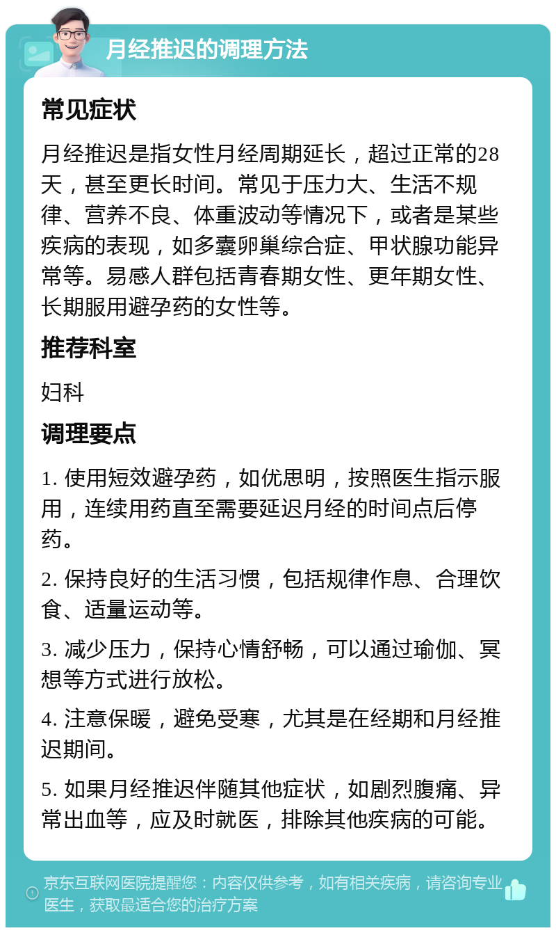 月经推迟的调理方法 常见症状 月经推迟是指女性月经周期延长，超过正常的28天，甚至更长时间。常见于压力大、生活不规律、营养不良、体重波动等情况下，或者是某些疾病的表现，如多囊卵巢综合症、甲状腺功能异常等。易感人群包括青春期女性、更年期女性、长期服用避孕药的女性等。 推荐科室 妇科 调理要点 1. 使用短效避孕药，如优思明，按照医生指示服用，连续用药直至需要延迟月经的时间点后停药。 2. 保持良好的生活习惯，包括规律作息、合理饮食、适量运动等。 3. 减少压力，保持心情舒畅，可以通过瑜伽、冥想等方式进行放松。 4. 注意保暖，避免受寒，尤其是在经期和月经推迟期间。 5. 如果月经推迟伴随其他症状，如剧烈腹痛、异常出血等，应及时就医，排除其他疾病的可能。