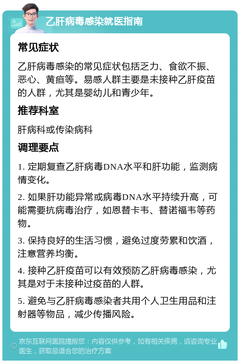 乙肝病毒感染就医指南 常见症状 乙肝病毒感染的常见症状包括乏力、食欲不振、恶心、黄疸等。易感人群主要是未接种乙肝疫苗的人群，尤其是婴幼儿和青少年。 推荐科室 肝病科或传染病科 调理要点 1. 定期复查乙肝病毒DNA水平和肝功能，监测病情变化。 2. 如果肝功能异常或病毒DNA水平持续升高，可能需要抗病毒治疗，如恩替卡韦、替诺福韦等药物。 3. 保持良好的生活习惯，避免过度劳累和饮酒，注意营养均衡。 4. 接种乙肝疫苗可以有效预防乙肝病毒感染，尤其是对于未接种过疫苗的人群。 5. 避免与乙肝病毒感染者共用个人卫生用品和注射器等物品，减少传播风险。