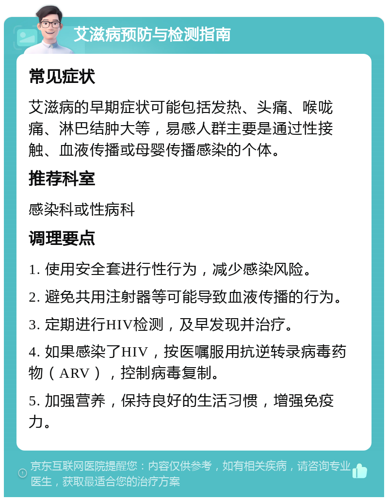 艾滋病预防与检测指南 常见症状 艾滋病的早期症状可能包括发热、头痛、喉咙痛、淋巴结肿大等，易感人群主要是通过性接触、血液传播或母婴传播感染的个体。 推荐科室 感染科或性病科 调理要点 1. 使用安全套进行性行为，减少感染风险。 2. 避免共用注射器等可能导致血液传播的行为。 3. 定期进行HIV检测，及早发现并治疗。 4. 如果感染了HIV，按医嘱服用抗逆转录病毒药物（ARV），控制病毒复制。 5. 加强营养，保持良好的生活习惯，增强免疫力。