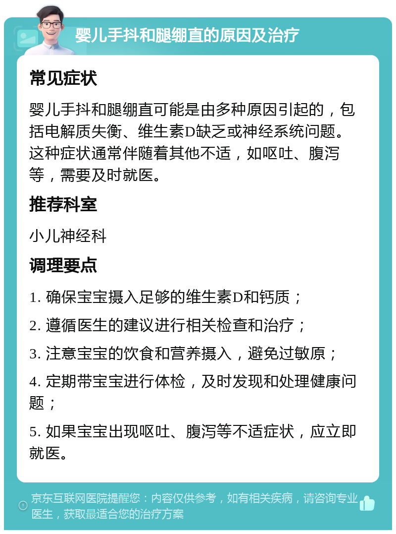 婴儿手抖和腿绷直的原因及治疗 常见症状 婴儿手抖和腿绷直可能是由多种原因引起的，包括电解质失衡、维生素D缺乏或神经系统问题。这种症状通常伴随着其他不适，如呕吐、腹泻等，需要及时就医。 推荐科室 小儿神经科 调理要点 1. 确保宝宝摄入足够的维生素D和钙质； 2. 遵循医生的建议进行相关检查和治疗； 3. 注意宝宝的饮食和营养摄入，避免过敏原； 4. 定期带宝宝进行体检，及时发现和处理健康问题； 5. 如果宝宝出现呕吐、腹泻等不适症状，应立即就医。