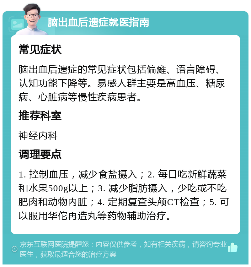 脑出血后遗症就医指南 常见症状 脑出血后遗症的常见症状包括偏瘫、语言障碍、认知功能下降等。易感人群主要是高血压、糖尿病、心脏病等慢性疾病患者。 推荐科室 神经内科 调理要点 1. 控制血压，减少食盐摄入；2. 每日吃新鲜蔬菜和水果500g以上；3. 减少脂肪摄入，少吃或不吃肥肉和动物内脏；4. 定期复查头颅CT检查；5. 可以服用华佗再造丸等药物辅助治疗。