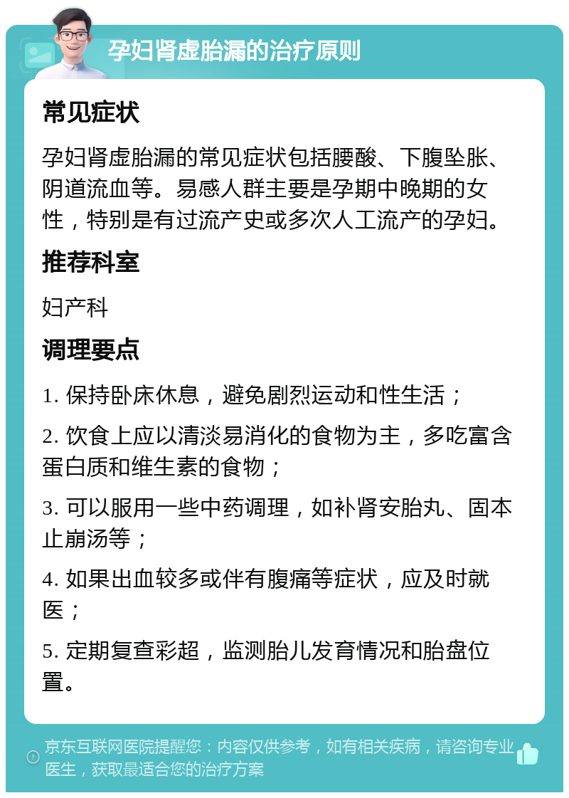 孕妇肾虚胎漏的治疗原则 常见症状 孕妇肾虚胎漏的常见症状包括腰酸、下腹坠胀、阴道流血等。易感人群主要是孕期中晚期的女性，特别是有过流产史或多次人工流产的孕妇。 推荐科室 妇产科 调理要点 1. 保持卧床休息，避免剧烈运动和性生活； 2. 饮食上应以清淡易消化的食物为主，多吃富含蛋白质和维生素的食物； 3. 可以服用一些中药调理，如补肾安胎丸、固本止崩汤等； 4. 如果出血较多或伴有腹痛等症状，应及时就医； 5. 定期复查彩超，监测胎儿发育情况和胎盘位置。