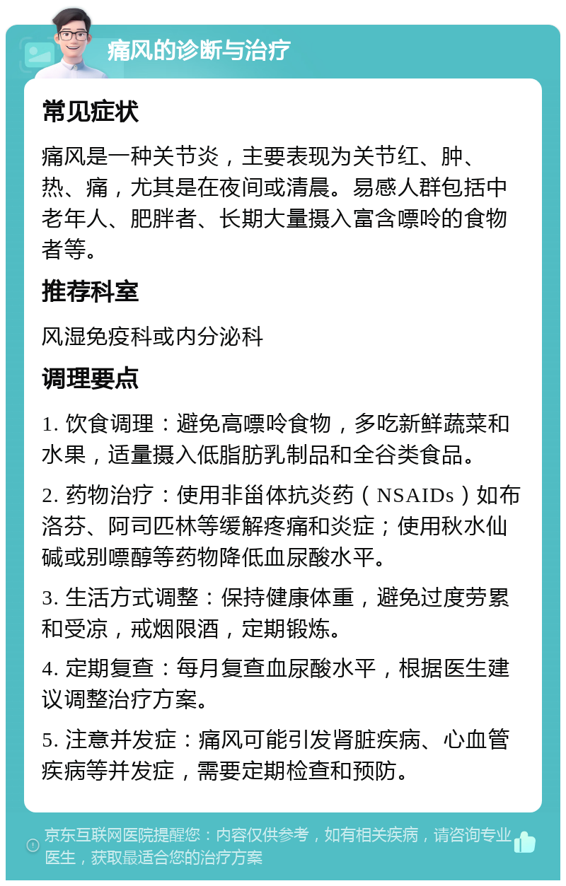 痛风的诊断与治疗 常见症状 痛风是一种关节炎，主要表现为关节红、肿、热、痛，尤其是在夜间或清晨。易感人群包括中老年人、肥胖者、长期大量摄入富含嘌呤的食物者等。 推荐科室 风湿免疫科或内分泌科 调理要点 1. 饮食调理：避免高嘌呤食物，多吃新鲜蔬菜和水果，适量摄入低脂肪乳制品和全谷类食品。 2. 药物治疗：使用非甾体抗炎药（NSAIDs）如布洛芬、阿司匹林等缓解疼痛和炎症；使用秋水仙碱或别嘌醇等药物降低血尿酸水平。 3. 生活方式调整：保持健康体重，避免过度劳累和受凉，戒烟限酒，定期锻炼。 4. 定期复查：每月复查血尿酸水平，根据医生建议调整治疗方案。 5. 注意并发症：痛风可能引发肾脏疾病、心血管疾病等并发症，需要定期检查和预防。