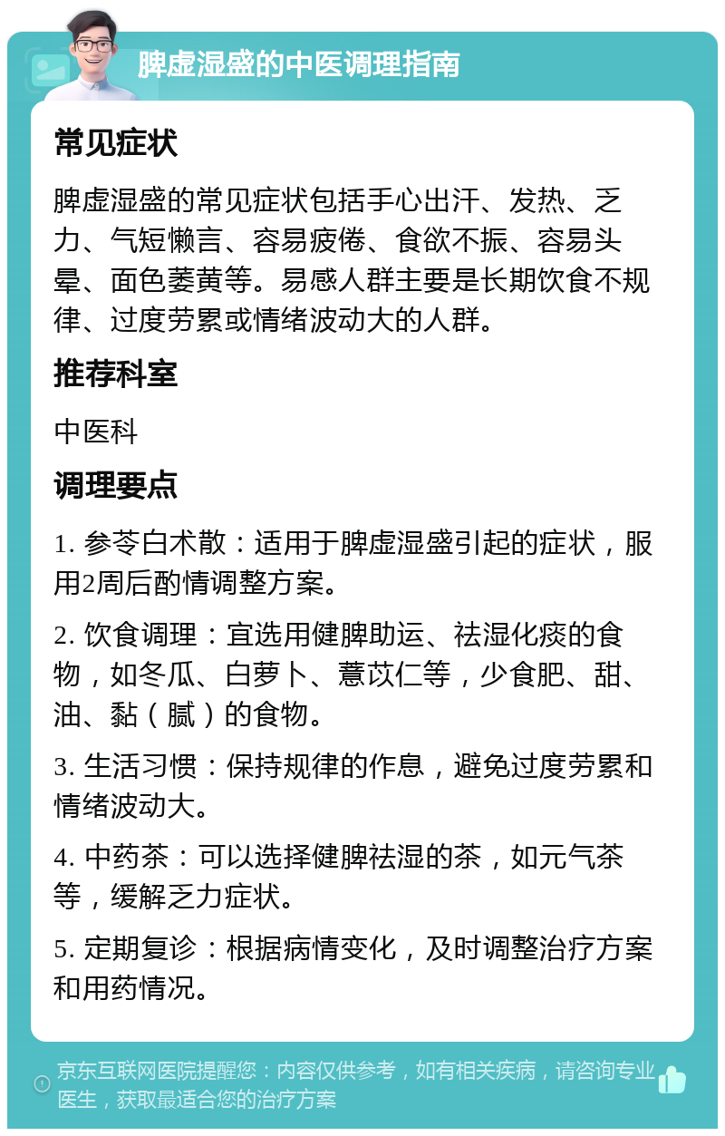 脾虚湿盛的中医调理指南 常见症状 脾虚湿盛的常见症状包括手心出汗、发热、乏力、气短懒言、容易疲倦、食欲不振、容易头晕、面色萎黄等。易感人群主要是长期饮食不规律、过度劳累或情绪波动大的人群。 推荐科室 中医科 调理要点 1. 参苓白术散：适用于脾虚湿盛引起的症状，服用2周后酌情调整方案。 2. 饮食调理：宜选用健脾助运、祛湿化痰的食物，如冬瓜、白萝卜、薏苡仁等，少食肥、甜、油、黏（腻）的食物。 3. 生活习惯：保持规律的作息，避免过度劳累和情绪波动大。 4. 中药茶：可以选择健脾祛湿的茶，如元气茶等，缓解乏力症状。 5. 定期复诊：根据病情变化，及时调整治疗方案和用药情况。