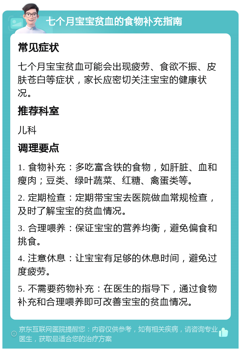 七个月宝宝贫血的食物补充指南 常见症状 七个月宝宝贫血可能会出现疲劳、食欲不振、皮肤苍白等症状，家长应密切关注宝宝的健康状况。 推荐科室 儿科 调理要点 1. 食物补充：多吃富含铁的食物，如肝脏、血和瘦肉；豆类、绿叶蔬菜、红糖、禽蛋类等。 2. 定期检查：定期带宝宝去医院做血常规检查，及时了解宝宝的贫血情况。 3. 合理喂养：保证宝宝的营养均衡，避免偏食和挑食。 4. 注意休息：让宝宝有足够的休息时间，避免过度疲劳。 5. 不需要药物补充：在医生的指导下，通过食物补充和合理喂养即可改善宝宝的贫血情况。