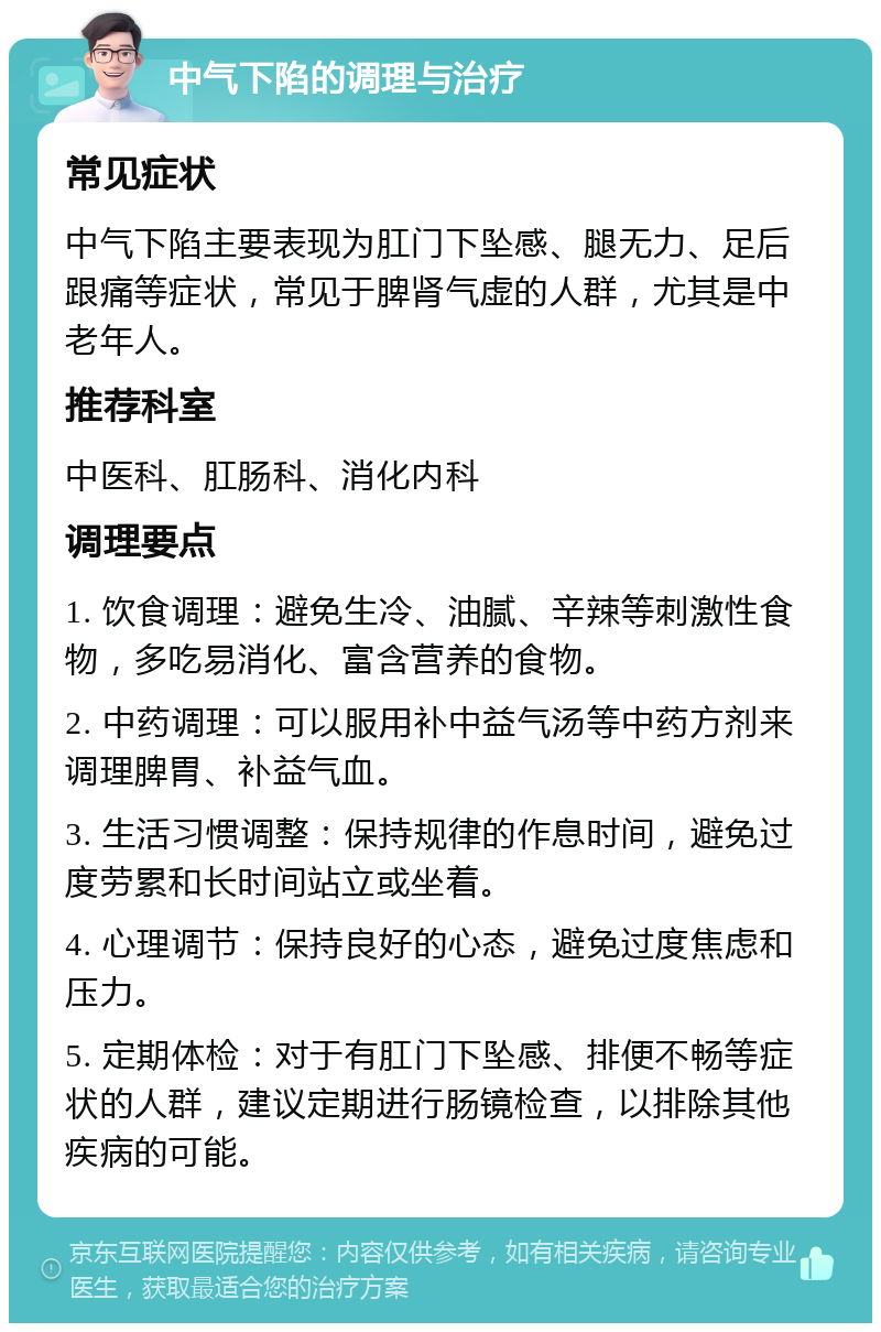 中气下陷的调理与治疗 常见症状 中气下陷主要表现为肛门下坠感、腿无力、足后跟痛等症状，常见于脾肾气虚的人群，尤其是中老年人。 推荐科室 中医科、肛肠科、消化内科 调理要点 1. 饮食调理：避免生冷、油腻、辛辣等刺激性食物，多吃易消化、富含营养的食物。 2. 中药调理：可以服用补中益气汤等中药方剂来调理脾胃、补益气血。 3. 生活习惯调整：保持规律的作息时间，避免过度劳累和长时间站立或坐着。 4. 心理调节：保持良好的心态，避免过度焦虑和压力。 5. 定期体检：对于有肛门下坠感、排便不畅等症状的人群，建议定期进行肠镜检查，以排除其他疾病的可能。