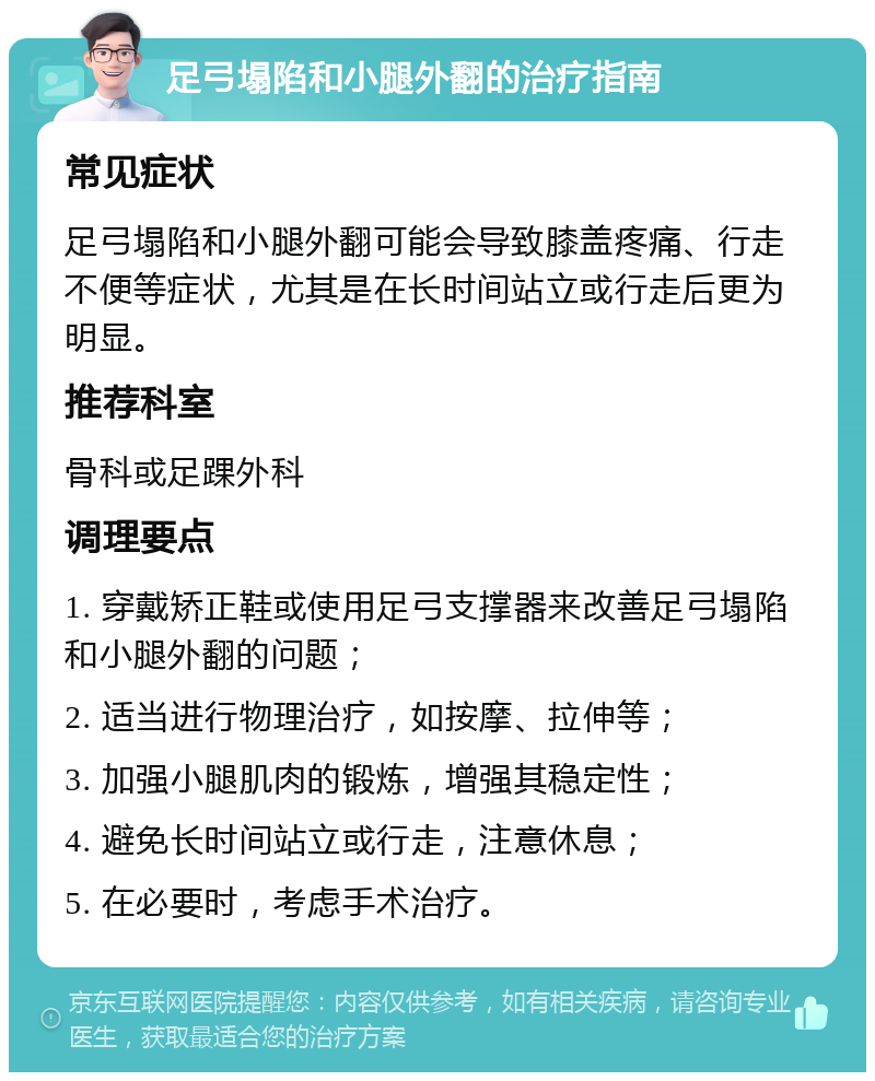 足弓塌陷和小腿外翻的治疗指南 常见症状 足弓塌陷和小腿外翻可能会导致膝盖疼痛、行走不便等症状，尤其是在长时间站立或行走后更为明显。 推荐科室 骨科或足踝外科 调理要点 1. 穿戴矫正鞋或使用足弓支撑器来改善足弓塌陷和小腿外翻的问题； 2. 适当进行物理治疗，如按摩、拉伸等； 3. 加强小腿肌肉的锻炼，增强其稳定性； 4. 避免长时间站立或行走，注意休息； 5. 在必要时，考虑手术治疗。