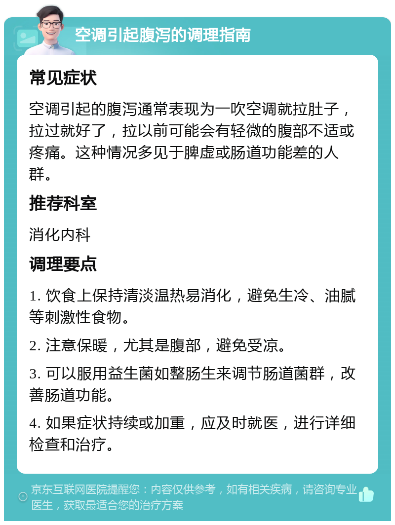 空调引起腹泻的调理指南 常见症状 空调引起的腹泻通常表现为一吹空调就拉肚子，拉过就好了，拉以前可能会有轻微的腹部不适或疼痛。这种情况多见于脾虚或肠道功能差的人群。 推荐科室 消化内科 调理要点 1. 饮食上保持清淡温热易消化，避免生冷、油腻等刺激性食物。 2. 注意保暖，尤其是腹部，避免受凉。 3. 可以服用益生菌如整肠生来调节肠道菌群，改善肠道功能。 4. 如果症状持续或加重，应及时就医，进行详细检查和治疗。