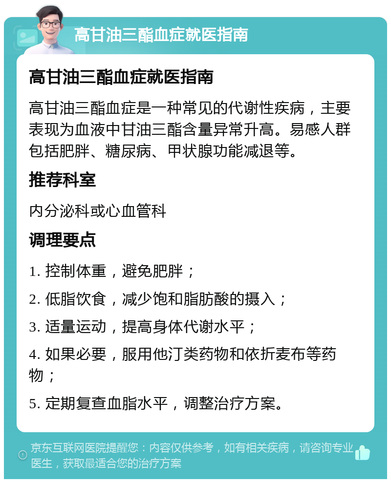 高甘油三酯血症就医指南 高甘油三酯血症就医指南 高甘油三酯血症是一种常见的代谢性疾病，主要表现为血液中甘油三酯含量异常升高。易感人群包括肥胖、糖尿病、甲状腺功能减退等。 推荐科室 内分泌科或心血管科 调理要点 1. 控制体重，避免肥胖； 2. 低脂饮食，减少饱和脂肪酸的摄入； 3. 适量运动，提高身体代谢水平； 4. 如果必要，服用他汀类药物和依折麦布等药物； 5. 定期复查血脂水平，调整治疗方案。