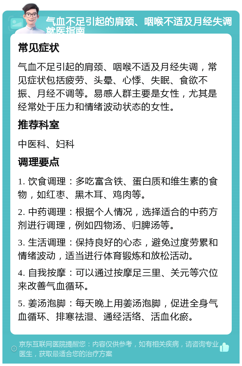 气血不足引起的肩颈、咽喉不适及月经失调就医指南 常见症状 气血不足引起的肩颈、咽喉不适及月经失调，常见症状包括疲劳、头晕、心悸、失眠、食欲不振、月经不调等。易感人群主要是女性，尤其是经常处于压力和情绪波动状态的女性。 推荐科室 中医科、妇科 调理要点 1. 饮食调理：多吃富含铁、蛋白质和维生素的食物，如红枣、黑木耳、鸡肉等。 2. 中药调理：根据个人情况，选择适合的中药方剂进行调理，例如四物汤、归脾汤等。 3. 生活调理：保持良好的心态，避免过度劳累和情绪波动，适当进行体育锻炼和放松活动。 4. 自我按摩：可以通过按摩足三里、关元等穴位来改善气血循环。 5. 姜汤泡脚：每天晚上用姜汤泡脚，促进全身气血循环、排寒祛湿、通经活络、活血化瘀。