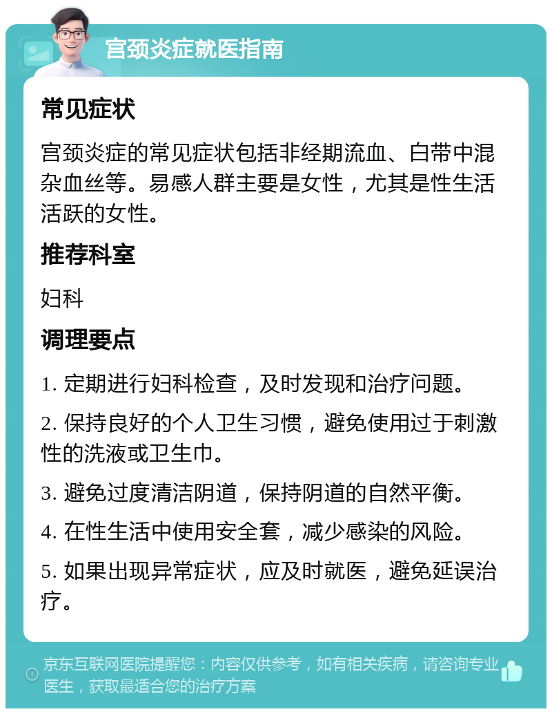 宫颈炎症就医指南 常见症状 宫颈炎症的常见症状包括非经期流血、白带中混杂血丝等。易感人群主要是女性，尤其是性生活活跃的女性。 推荐科室 妇科 调理要点 1. 定期进行妇科检查，及时发现和治疗问题。 2. 保持良好的个人卫生习惯，避免使用过于刺激性的洗液或卫生巾。 3. 避免过度清洁阴道，保持阴道的自然平衡。 4. 在性生活中使用安全套，减少感染的风险。 5. 如果出现异常症状，应及时就医，避免延误治疗。