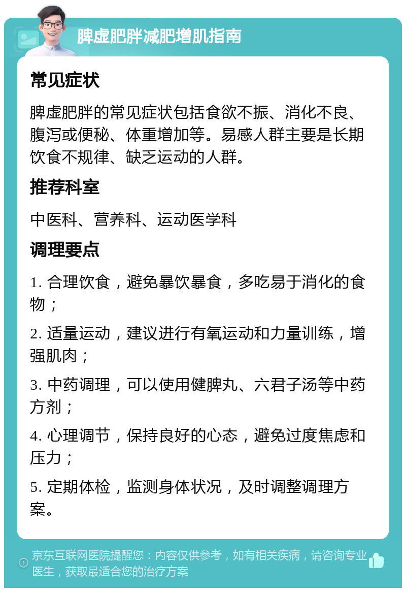 脾虚肥胖减肥增肌指南 常见症状 脾虚肥胖的常见症状包括食欲不振、消化不良、腹泻或便秘、体重增加等。易感人群主要是长期饮食不规律、缺乏运动的人群。 推荐科室 中医科、营养科、运动医学科 调理要点 1. 合理饮食，避免暴饮暴食，多吃易于消化的食物； 2. 适量运动，建议进行有氧运动和力量训练，增强肌肉； 3. 中药调理，可以使用健脾丸、六君子汤等中药方剂； 4. 心理调节，保持良好的心态，避免过度焦虑和压力； 5. 定期体检，监测身体状况，及时调整调理方案。