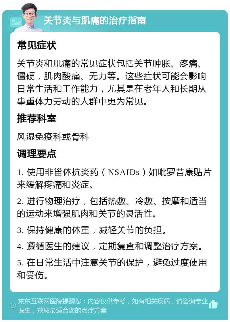 关节炎与肌痛的治疗指南 常见症状 关节炎和肌痛的常见症状包括关节肿胀、疼痛、僵硬，肌肉酸痛、无力等。这些症状可能会影响日常生活和工作能力，尤其是在老年人和长期从事重体力劳动的人群中更为常见。 推荐科室 风湿免疫科或骨科 调理要点 1. 使用非甾体抗炎药（NSAIDs）如吡罗昔康贴片来缓解疼痛和炎症。 2. 进行物理治疗，包括热敷、冷敷、按摩和适当的运动来增强肌肉和关节的灵活性。 3. 保持健康的体重，减轻关节的负担。 4. 遵循医生的建议，定期复查和调整治疗方案。 5. 在日常生活中注意关节的保护，避免过度使用和受伤。