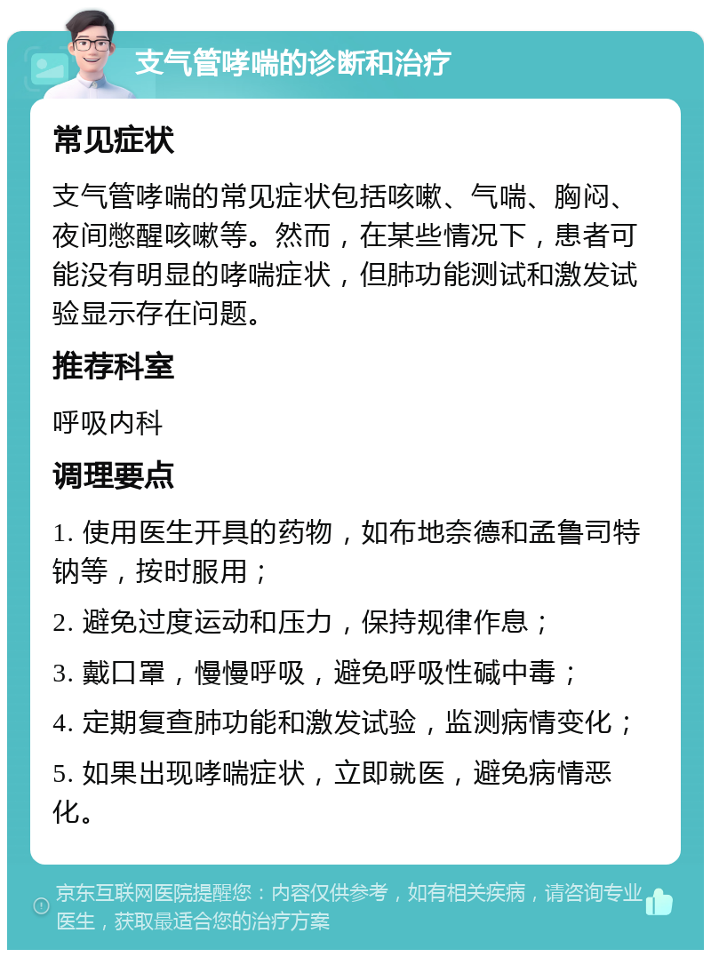 支气管哮喘的诊断和治疗 常见症状 支气管哮喘的常见症状包括咳嗽、气喘、胸闷、夜间憋醒咳嗽等。然而，在某些情况下，患者可能没有明显的哮喘症状，但肺功能测试和激发试验显示存在问题。 推荐科室 呼吸内科 调理要点 1. 使用医生开具的药物，如布地奈德和孟鲁司特钠等，按时服用； 2. 避免过度运动和压力，保持规律作息； 3. 戴口罩，慢慢呼吸，避免呼吸性碱中毒； 4. 定期复查肺功能和激发试验，监测病情变化； 5. 如果出现哮喘症状，立即就医，避免病情恶化。