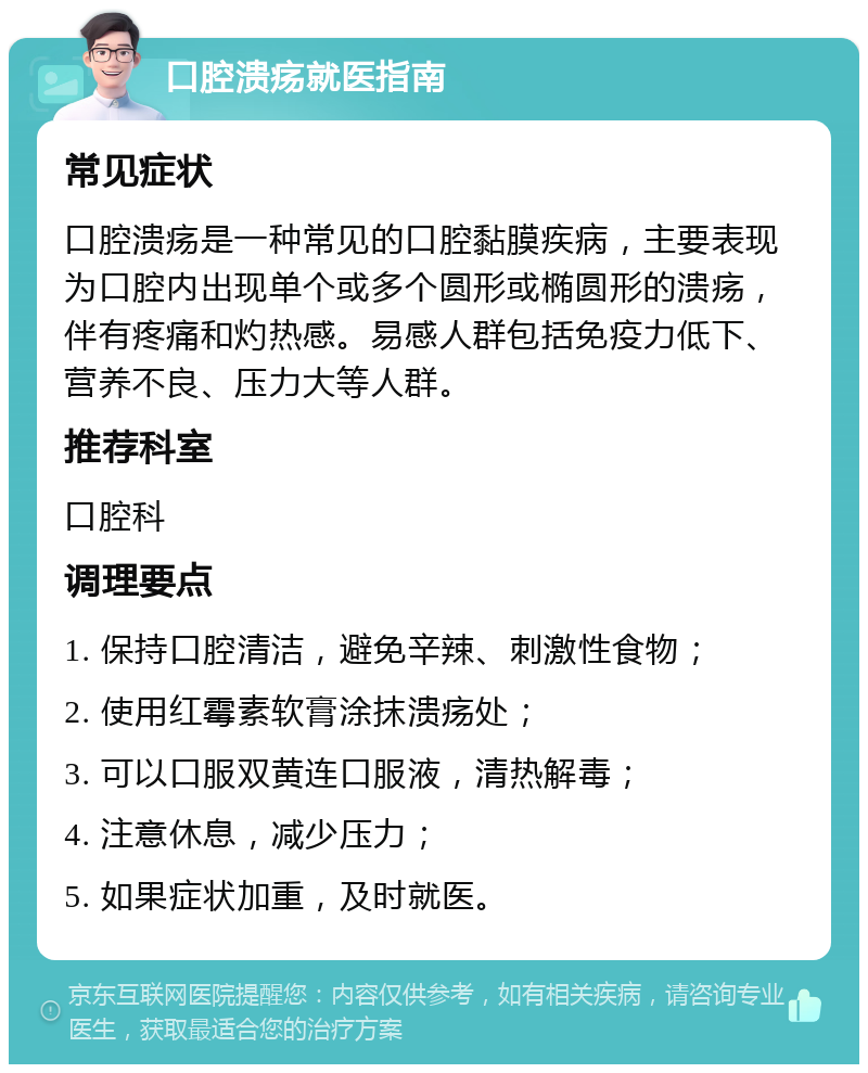 口腔溃疡就医指南 常见症状 口腔溃疡是一种常见的口腔黏膜疾病，主要表现为口腔内出现单个或多个圆形或椭圆形的溃疡，伴有疼痛和灼热感。易感人群包括免疫力低下、营养不良、压力大等人群。 推荐科室 口腔科 调理要点 1. 保持口腔清洁，避免辛辣、刺激性食物； 2. 使用红霉素软膏涂抹溃疡处； 3. 可以口服双黄连口服液，清热解毒； 4. 注意休息，减少压力； 5. 如果症状加重，及时就医。