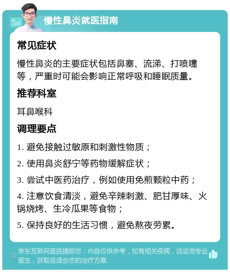 慢性鼻炎就医指南 常见症状 慢性鼻炎的主要症状包括鼻塞、流涕、打喷嚏等，严重时可能会影响正常呼吸和睡眠质量。 推荐科室 耳鼻喉科 调理要点 1. 避免接触过敏原和刺激性物质； 2. 使用鼻炎舒宁等药物缓解症状； 3. 尝试中医药治疗，例如使用免煎颗粒中药； 4. 注意饮食清淡，避免辛辣刺激、肥甘厚味、火锅烧烤、生冷瓜果等食物； 5. 保持良好的生活习惯，避免熬夜劳累。