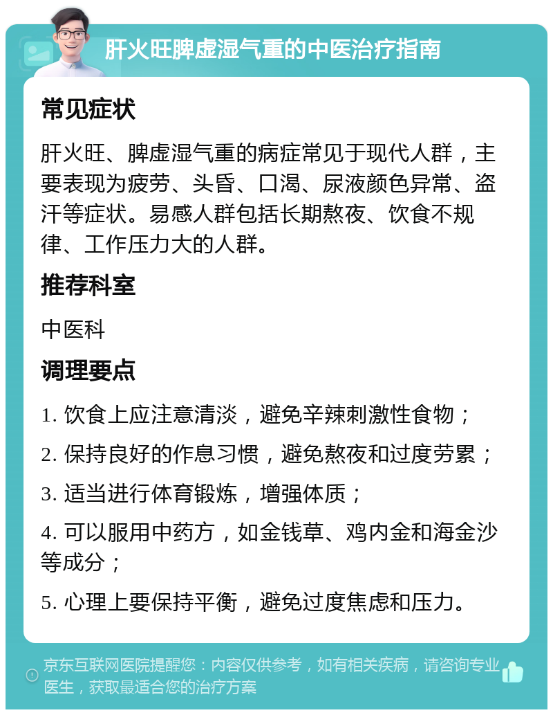 肝火旺脾虚湿气重的中医治疗指南 常见症状 肝火旺、脾虚湿气重的病症常见于现代人群，主要表现为疲劳、头昏、口渴、尿液颜色异常、盗汗等症状。易感人群包括长期熬夜、饮食不规律、工作压力大的人群。 推荐科室 中医科 调理要点 1. 饮食上应注意清淡，避免辛辣刺激性食物； 2. 保持良好的作息习惯，避免熬夜和过度劳累； 3. 适当进行体育锻炼，增强体质； 4. 可以服用中药方，如金钱草、鸡内金和海金沙等成分； 5. 心理上要保持平衡，避免过度焦虑和压力。