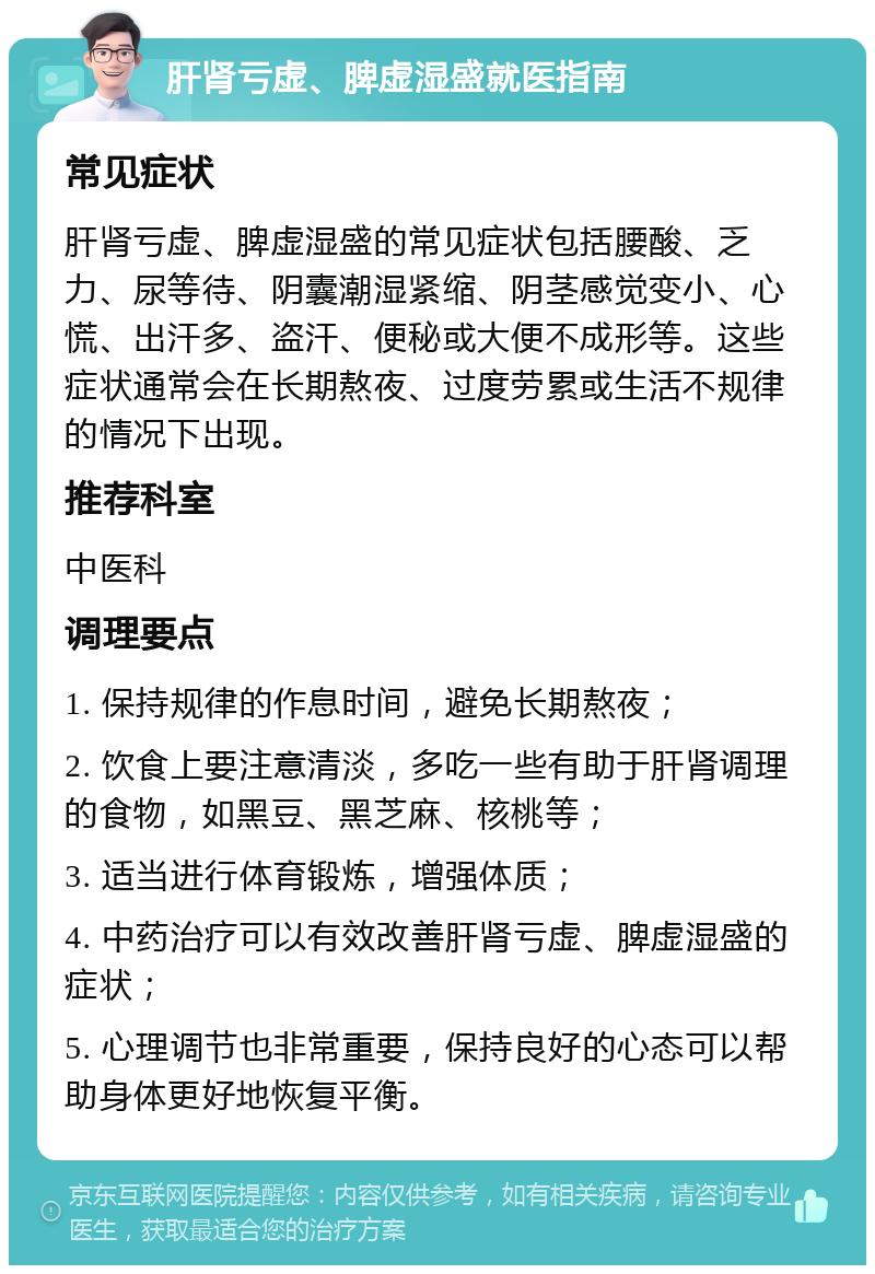 肝肾亏虚、脾虚湿盛就医指南 常见症状 肝肾亏虚、脾虚湿盛的常见症状包括腰酸、乏力、尿等待、阴囊潮湿紧缩、阴茎感觉变小、心慌、出汗多、盗汗、便秘或大便不成形等。这些症状通常会在长期熬夜、过度劳累或生活不规律的情况下出现。 推荐科室 中医科 调理要点 1. 保持规律的作息时间，避免长期熬夜； 2. 饮食上要注意清淡，多吃一些有助于肝肾调理的食物，如黑豆、黑芝麻、核桃等； 3. 适当进行体育锻炼，增强体质； 4. 中药治疗可以有效改善肝肾亏虚、脾虚湿盛的症状； 5. 心理调节也非常重要，保持良好的心态可以帮助身体更好地恢复平衡。