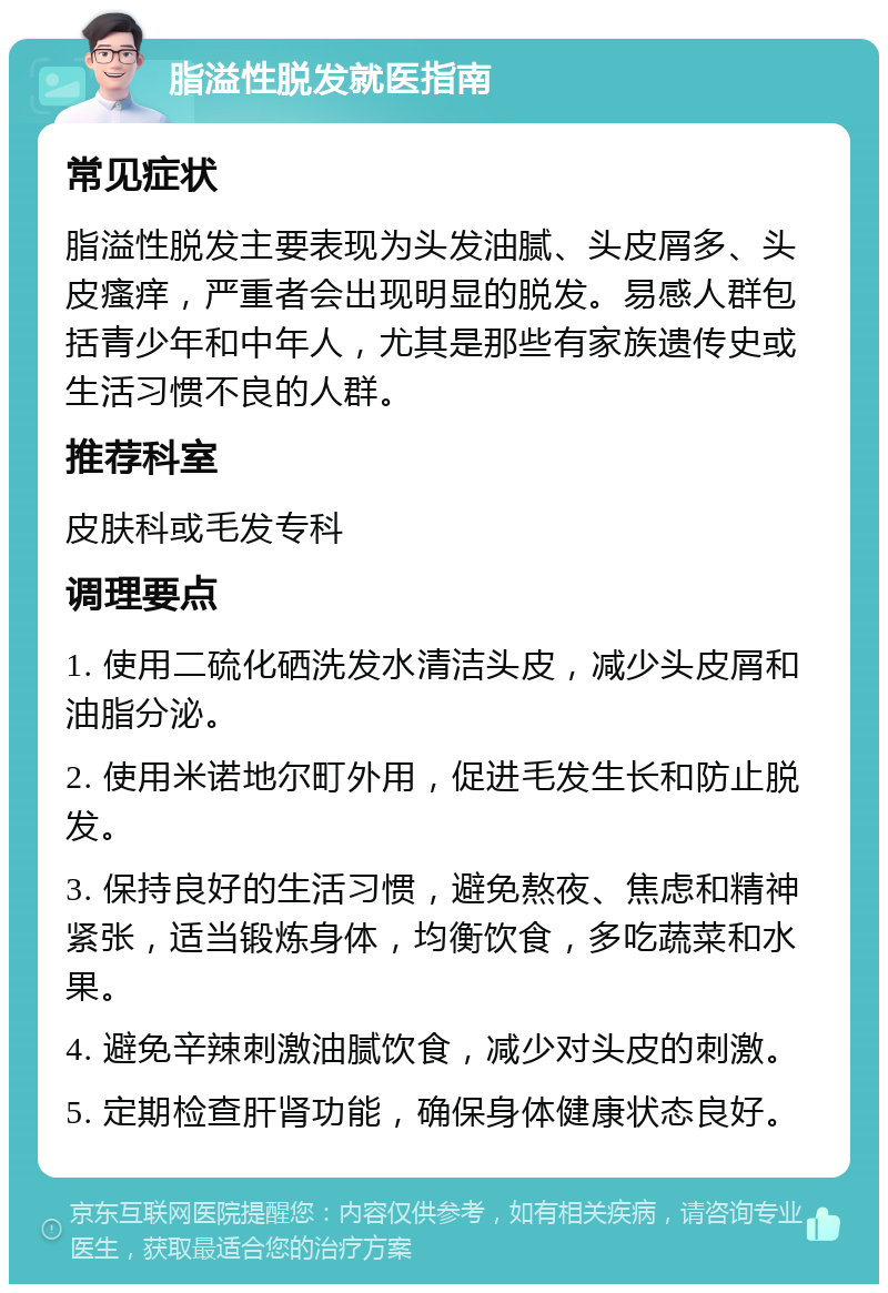 脂溢性脱发就医指南 常见症状 脂溢性脱发主要表现为头发油腻、头皮屑多、头皮瘙痒，严重者会出现明显的脱发。易感人群包括青少年和中年人，尤其是那些有家族遗传史或生活习惯不良的人群。 推荐科室 皮肤科或毛发专科 调理要点 1. 使用二硫化硒洗发水清洁头皮，减少头皮屑和油脂分泌。 2. 使用米诺地尔町外用，促进毛发生长和防止脱发。 3. 保持良好的生活习惯，避免熬夜、焦虑和精神紧张，适当锻炼身体，均衡饮食，多吃蔬菜和水果。 4. 避免辛辣刺激油腻饮食，减少对头皮的刺激。 5. 定期检查肝肾功能，确保身体健康状态良好。