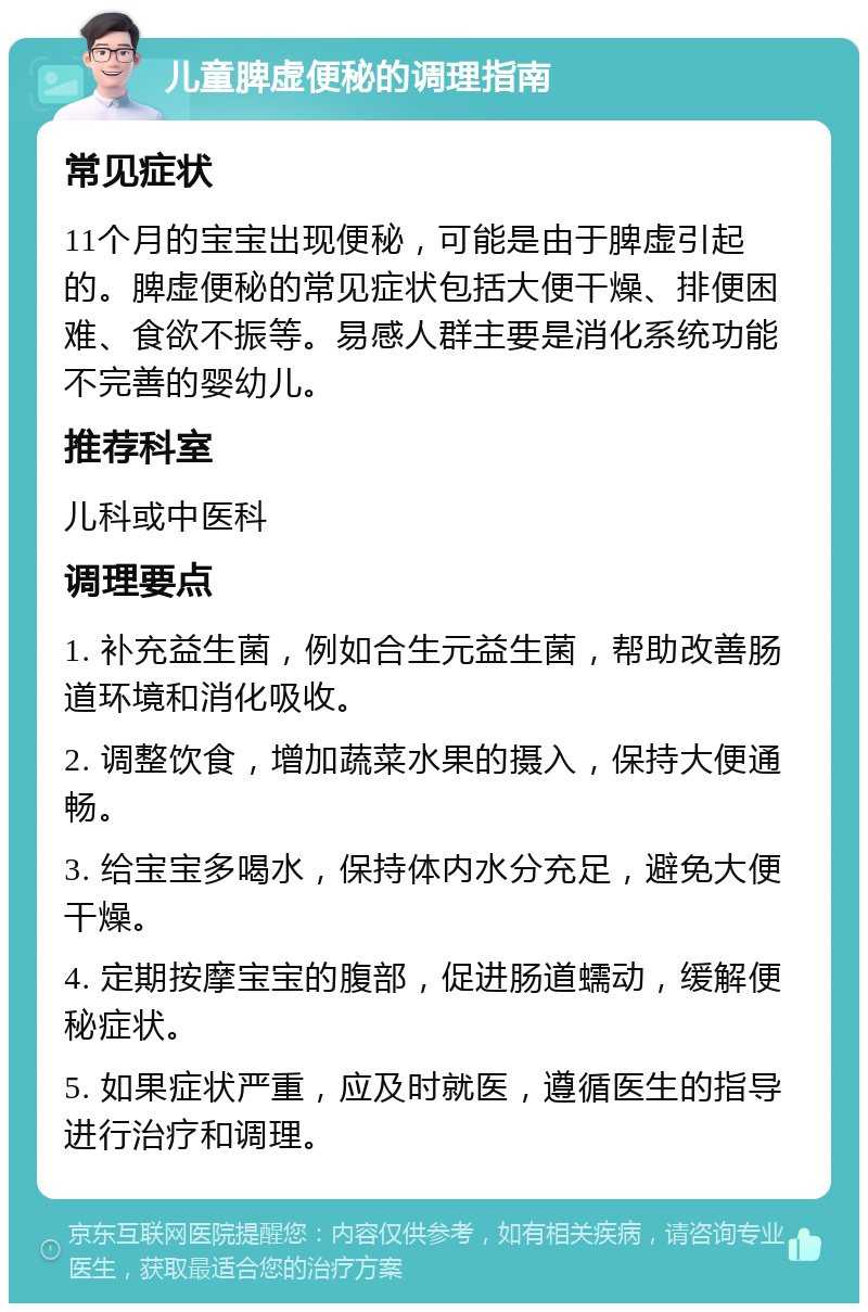 儿童脾虚便秘的调理指南 常见症状 11个月的宝宝出现便秘，可能是由于脾虚引起的。脾虚便秘的常见症状包括大便干燥、排便困难、食欲不振等。易感人群主要是消化系统功能不完善的婴幼儿。 推荐科室 儿科或中医科 调理要点 1. 补充益生菌，例如合生元益生菌，帮助改善肠道环境和消化吸收。 2. 调整饮食，增加蔬菜水果的摄入，保持大便通畅。 3. 给宝宝多喝水，保持体内水分充足，避免大便干燥。 4. 定期按摩宝宝的腹部，促进肠道蠕动，缓解便秘症状。 5. 如果症状严重，应及时就医，遵循医生的指导进行治疗和调理。