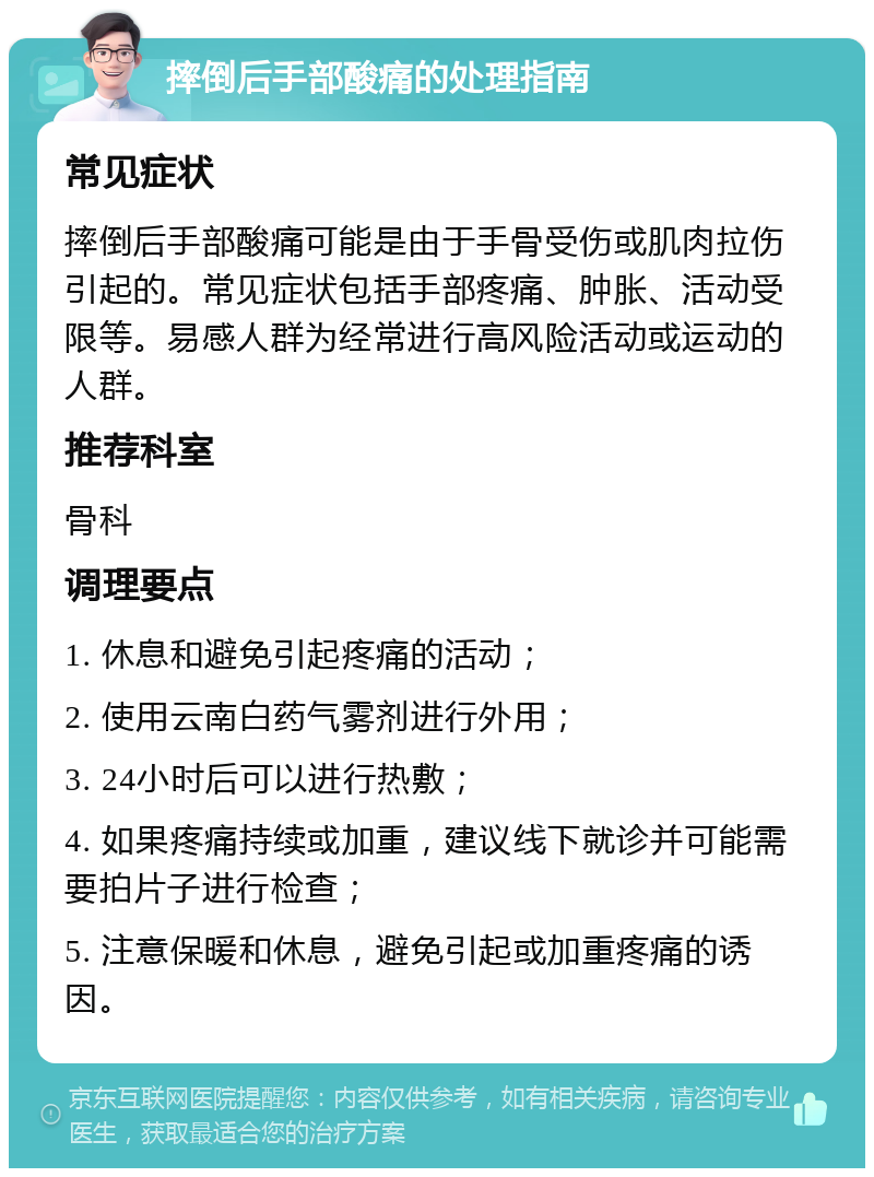 摔倒后手部酸痛的处理指南 常见症状 摔倒后手部酸痛可能是由于手骨受伤或肌肉拉伤引起的。常见症状包括手部疼痛、肿胀、活动受限等。易感人群为经常进行高风险活动或运动的人群。 推荐科室 骨科 调理要点 1. 休息和避免引起疼痛的活动； 2. 使用云南白药气雾剂进行外用； 3. 24小时后可以进行热敷； 4. 如果疼痛持续或加重，建议线下就诊并可能需要拍片子进行检查； 5. 注意保暖和休息，避免引起或加重疼痛的诱因。