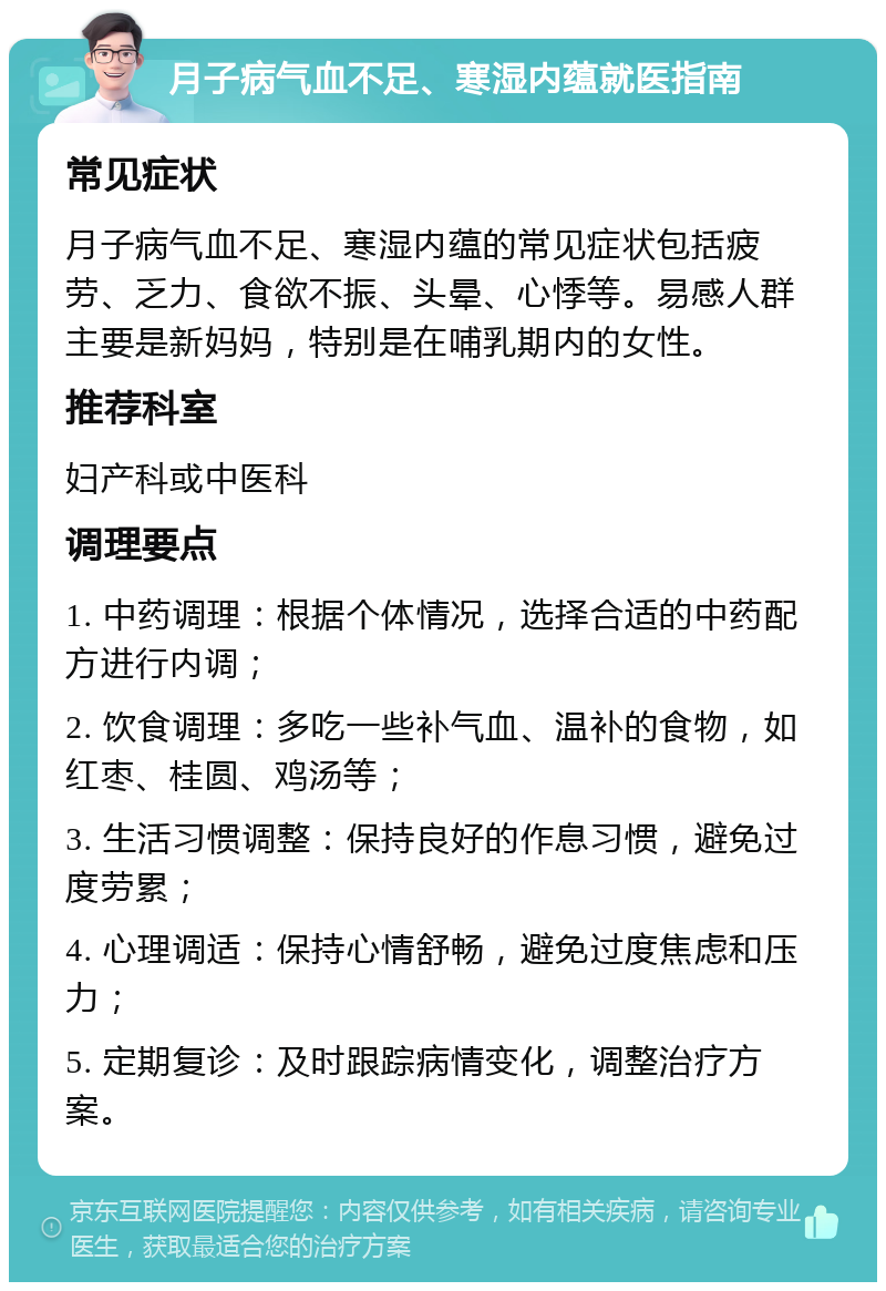 月子病气血不足、寒湿内蕴就医指南 常见症状 月子病气血不足、寒湿内蕴的常见症状包括疲劳、乏力、食欲不振、头晕、心悸等。易感人群主要是新妈妈，特别是在哺乳期内的女性。 推荐科室 妇产科或中医科 调理要点 1. 中药调理：根据个体情况，选择合适的中药配方进行内调； 2. 饮食调理：多吃一些补气血、温补的食物，如红枣、桂圆、鸡汤等； 3. 生活习惯调整：保持良好的作息习惯，避免过度劳累； 4. 心理调适：保持心情舒畅，避免过度焦虑和压力； 5. 定期复诊：及时跟踪病情变化，调整治疗方案。