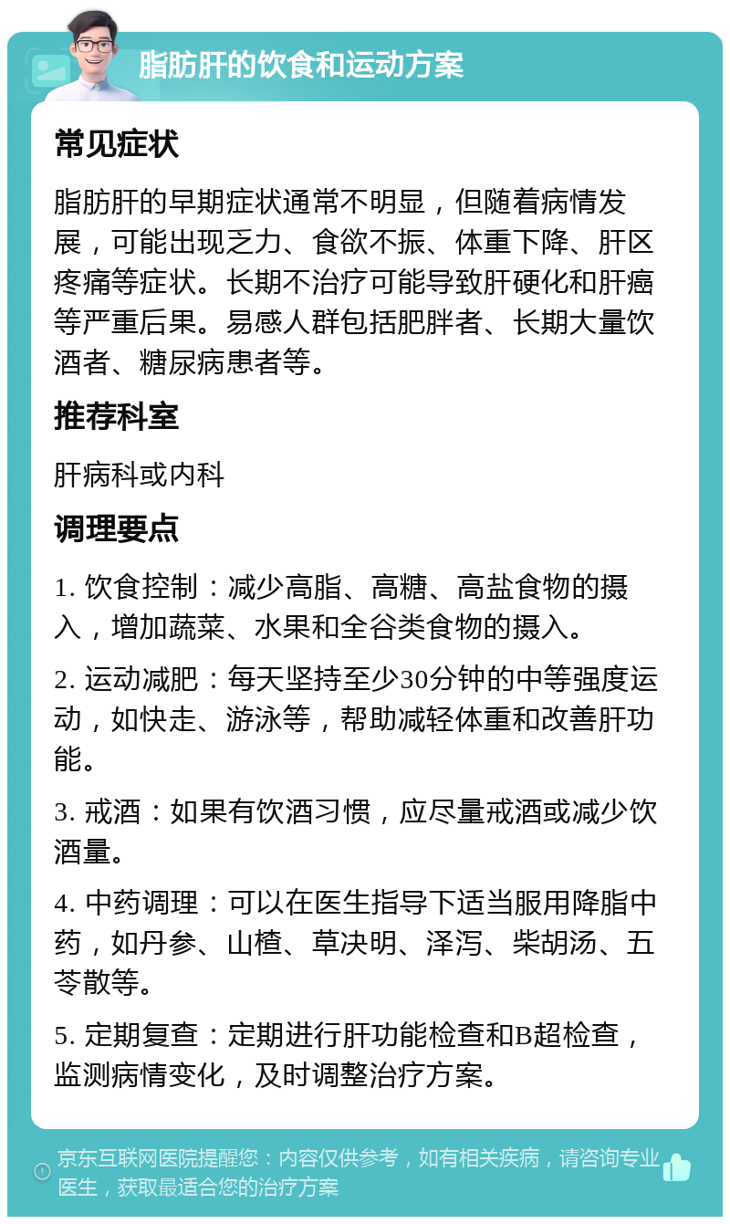 脂肪肝的饮食和运动方案 常见症状 脂肪肝的早期症状通常不明显，但随着病情发展，可能出现乏力、食欲不振、体重下降、肝区疼痛等症状。长期不治疗可能导致肝硬化和肝癌等严重后果。易感人群包括肥胖者、长期大量饮酒者、糖尿病患者等。 推荐科室 肝病科或内科 调理要点 1. 饮食控制：减少高脂、高糖、高盐食物的摄入，增加蔬菜、水果和全谷类食物的摄入。 2. 运动减肥：每天坚持至少30分钟的中等强度运动，如快走、游泳等，帮助减轻体重和改善肝功能。 3. 戒酒：如果有饮酒习惯，应尽量戒酒或减少饮酒量。 4. 中药调理：可以在医生指导下适当服用降脂中药，如丹参、山楂、草决明、泽泻、柴胡汤、五苓散等。 5. 定期复查：定期进行肝功能检查和B超检查，监测病情变化，及时调整治疗方案。