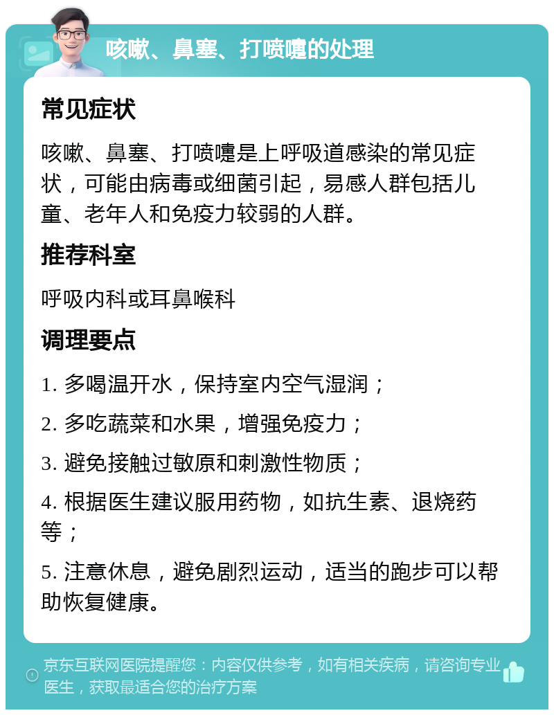 咳嗽、鼻塞、打喷嚏的处理 常见症状 咳嗽、鼻塞、打喷嚏是上呼吸道感染的常见症状，可能由病毒或细菌引起，易感人群包括儿童、老年人和免疫力较弱的人群。 推荐科室 呼吸内科或耳鼻喉科 调理要点 1. 多喝温开水，保持室内空气湿润； 2. 多吃蔬菜和水果，增强免疫力； 3. 避免接触过敏原和刺激性物质； 4. 根据医生建议服用药物，如抗生素、退烧药等； 5. 注意休息，避免剧烈运动，适当的跑步可以帮助恢复健康。