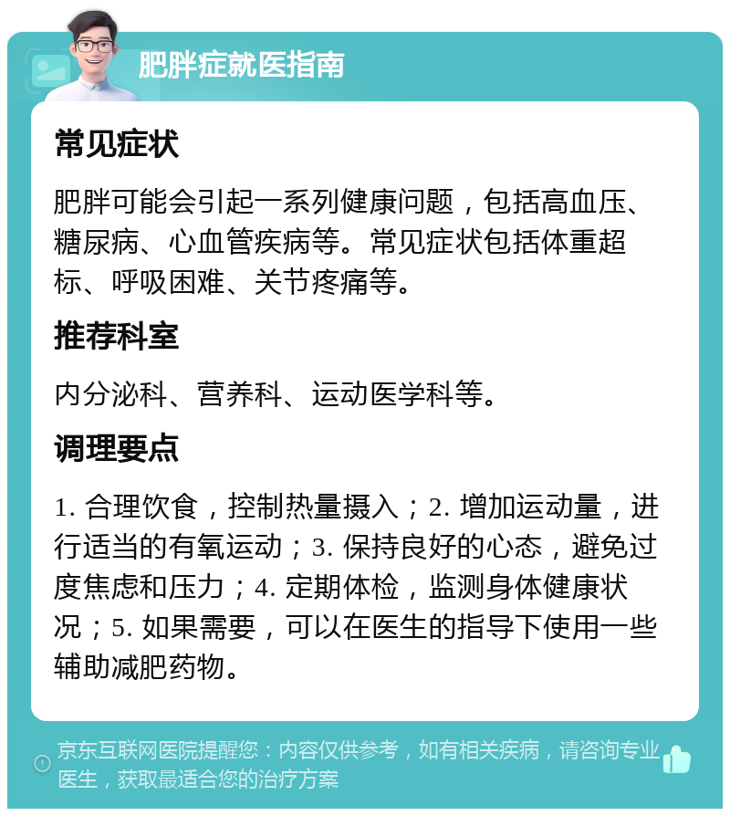 肥胖症就医指南 常见症状 肥胖可能会引起一系列健康问题，包括高血压、糖尿病、心血管疾病等。常见症状包括体重超标、呼吸困难、关节疼痛等。 推荐科室 内分泌科、营养科、运动医学科等。 调理要点 1. 合理饮食，控制热量摄入；2. 增加运动量，进行适当的有氧运动；3. 保持良好的心态，避免过度焦虑和压力；4. 定期体检，监测身体健康状况；5. 如果需要，可以在医生的指导下使用一些辅助减肥药物。