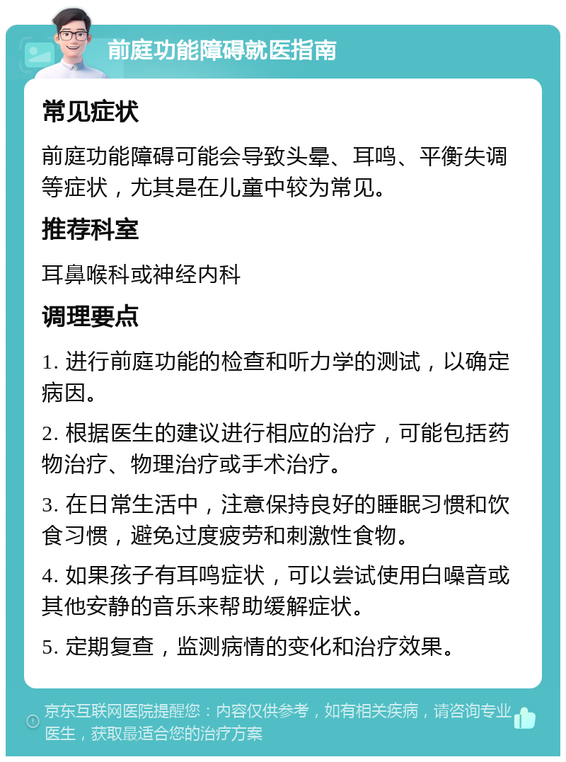 前庭功能障碍就医指南 常见症状 前庭功能障碍可能会导致头晕、耳鸣、平衡失调等症状，尤其是在儿童中较为常见。 推荐科室 耳鼻喉科或神经内科 调理要点 1. 进行前庭功能的检查和听力学的测试，以确定病因。 2. 根据医生的建议进行相应的治疗，可能包括药物治疗、物理治疗或手术治疗。 3. 在日常生活中，注意保持良好的睡眠习惯和饮食习惯，避免过度疲劳和刺激性食物。 4. 如果孩子有耳鸣症状，可以尝试使用白噪音或其他安静的音乐来帮助缓解症状。 5. 定期复查，监测病情的变化和治疗效果。