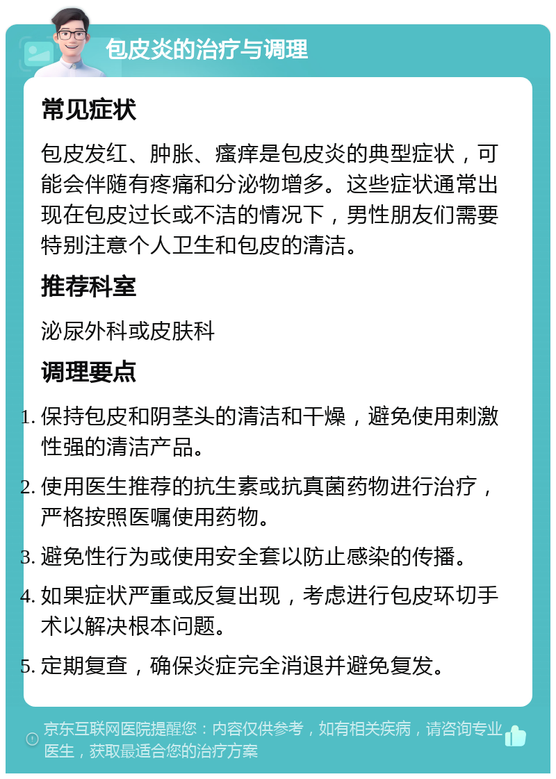 包皮炎的治疗与调理 常见症状 包皮发红、肿胀、瘙痒是包皮炎的典型症状，可能会伴随有疼痛和分泌物增多。这些症状通常出现在包皮过长或不洁的情况下，男性朋友们需要特别注意个人卫生和包皮的清洁。 推荐科室 泌尿外科或皮肤科 调理要点 保持包皮和阴茎头的清洁和干燥，避免使用刺激性强的清洁产品。 使用医生推荐的抗生素或抗真菌药物进行治疗，严格按照医嘱使用药物。 避免性行为或使用安全套以防止感染的传播。 如果症状严重或反复出现，考虑进行包皮环切手术以解决根本问题。 定期复查，确保炎症完全消退并避免复发。