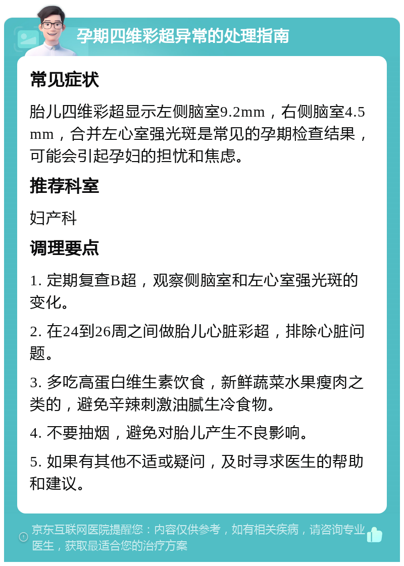 孕期四维彩超异常的处理指南 常见症状 胎儿四维彩超显示左侧脑室9.2mm，右侧脑室4.5mm，合并左心室强光斑是常见的孕期检查结果，可能会引起孕妇的担忧和焦虑。 推荐科室 妇产科 调理要点 1. 定期复查B超，观察侧脑室和左心室强光斑的变化。 2. 在24到26周之间做胎儿心脏彩超，排除心脏问题。 3. 多吃高蛋白维生素饮食，新鲜蔬菜水果瘦肉之类的，避免辛辣刺激油腻生冷食物。 4. 不要抽烟，避免对胎儿产生不良影响。 5. 如果有其他不适或疑问，及时寻求医生的帮助和建议。