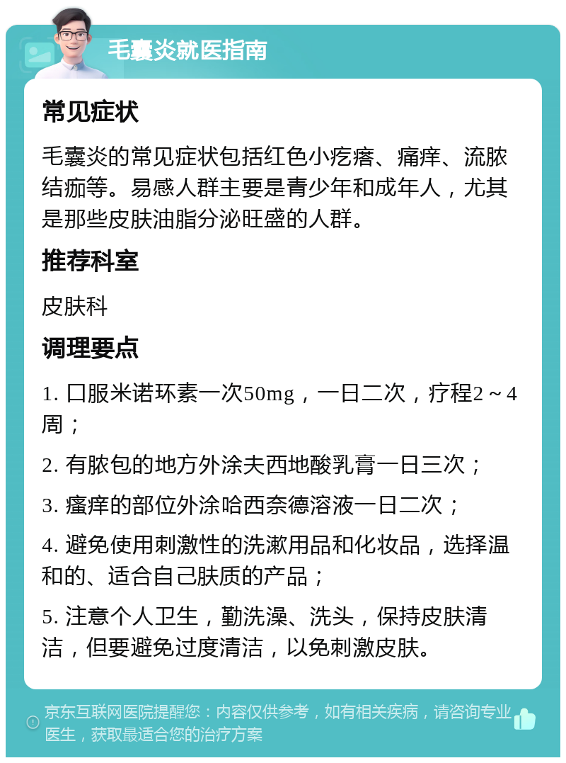 毛囊炎就医指南 常见症状 毛囊炎的常见症状包括红色小疙瘩、痛痒、流脓结痂等。易感人群主要是青少年和成年人，尤其是那些皮肤油脂分泌旺盛的人群。 推荐科室 皮肤科 调理要点 1. 口服米诺环素一次50mg，一日二次，疗程2～4周； 2. 有脓包的地方外涂夫西地酸乳膏一日三次； 3. 瘙痒的部位外涂哈西奈德溶液一日二次； 4. 避免使用刺激性的洗漱用品和化妆品，选择温和的、适合自己肤质的产品； 5. 注意个人卫生，勤洗澡、洗头，保持皮肤清洁，但要避免过度清洁，以免刺激皮肤。