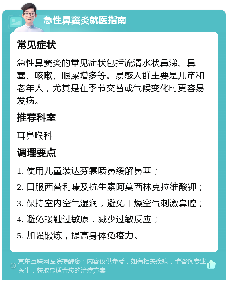 急性鼻窦炎就医指南 常见症状 急性鼻窦炎的常见症状包括流清水状鼻涕、鼻塞、咳嗽、眼屎增多等。易感人群主要是儿童和老年人，尤其是在季节交替或气候变化时更容易发病。 推荐科室 耳鼻喉科 调理要点 1. 使用儿童装达芬霖喷鼻缓解鼻塞； 2. 口服西替利嗪及抗生素阿莫西林克拉维酸钾； 3. 保持室内空气湿润，避免干燥空气刺激鼻腔； 4. 避免接触过敏原，减少过敏反应； 5. 加强锻炼，提高身体免疫力。