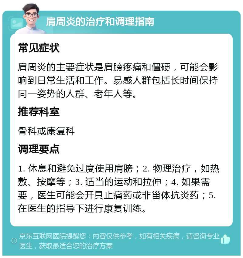 肩周炎的治疗和调理指南 常见症状 肩周炎的主要症状是肩膀疼痛和僵硬，可能会影响到日常生活和工作。易感人群包括长时间保持同一姿势的人群、老年人等。 推荐科室 骨科或康复科 调理要点 1. 休息和避免过度使用肩膀；2. 物理治疗，如热敷、按摩等；3. 适当的运动和拉伸；4. 如果需要，医生可能会开具止痛药或非甾体抗炎药；5. 在医生的指导下进行康复训练。