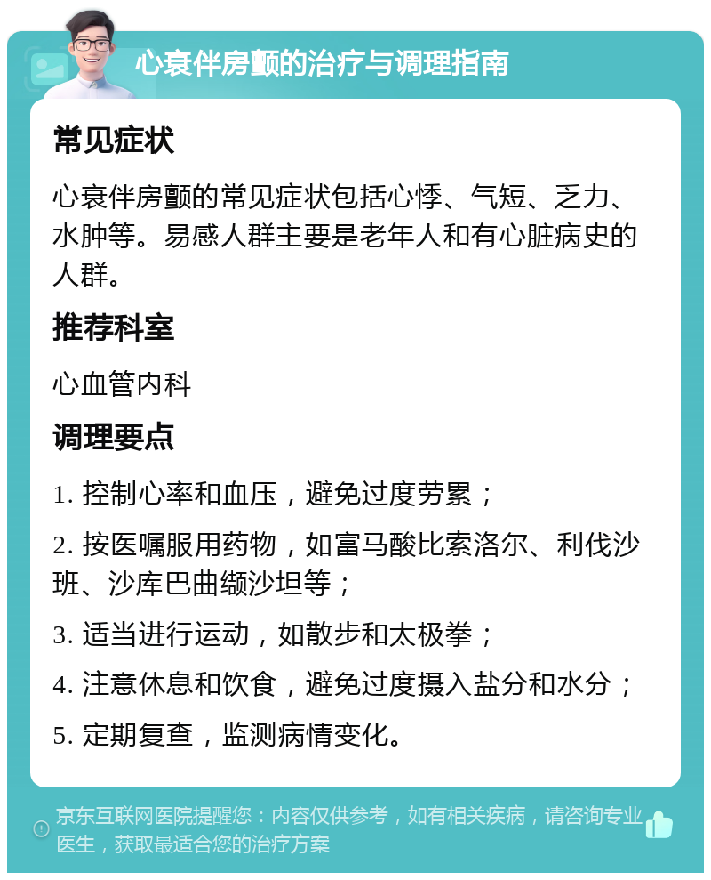 心衰伴房颤的治疗与调理指南 常见症状 心衰伴房颤的常见症状包括心悸、气短、乏力、水肿等。易感人群主要是老年人和有心脏病史的人群。 推荐科室 心血管内科 调理要点 1. 控制心率和血压，避免过度劳累； 2. 按医嘱服用药物，如富马酸比索洛尔、利伐沙班、沙库巴曲缬沙坦等； 3. 适当进行运动，如散步和太极拳； 4. 注意休息和饮食，避免过度摄入盐分和水分； 5. 定期复查，监测病情变化。