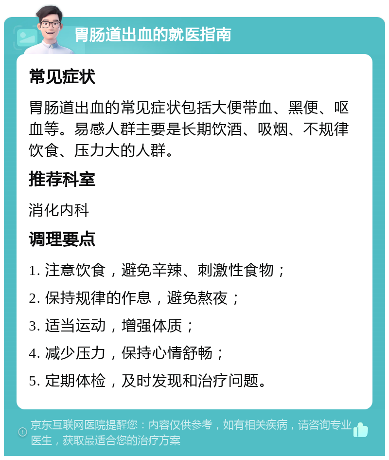 胃肠道出血的就医指南 常见症状 胃肠道出血的常见症状包括大便带血、黑便、呕血等。易感人群主要是长期饮酒、吸烟、不规律饮食、压力大的人群。 推荐科室 消化内科 调理要点 1. 注意饮食，避免辛辣、刺激性食物； 2. 保持规律的作息，避免熬夜； 3. 适当运动，增强体质； 4. 减少压力，保持心情舒畅； 5. 定期体检，及时发现和治疗问题。