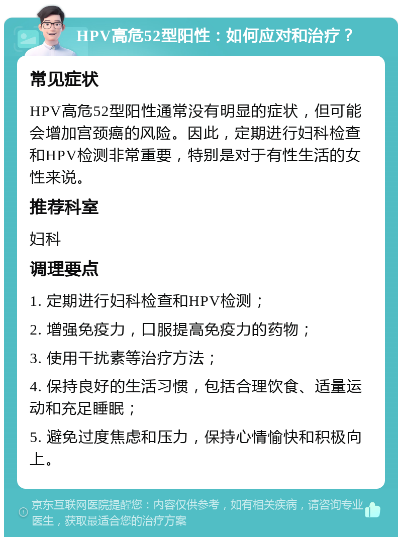 HPV高危52型阳性：如何应对和治疗？ 常见症状 HPV高危52型阳性通常没有明显的症状，但可能会增加宫颈癌的风险。因此，定期进行妇科检查和HPV检测非常重要，特别是对于有性生活的女性来说。 推荐科室 妇科 调理要点 1. 定期进行妇科检查和HPV检测； 2. 增强免疫力，口服提高免疫力的药物； 3. 使用干扰素等治疗方法； 4. 保持良好的生活习惯，包括合理饮食、适量运动和充足睡眠； 5. 避免过度焦虑和压力，保持心情愉快和积极向上。