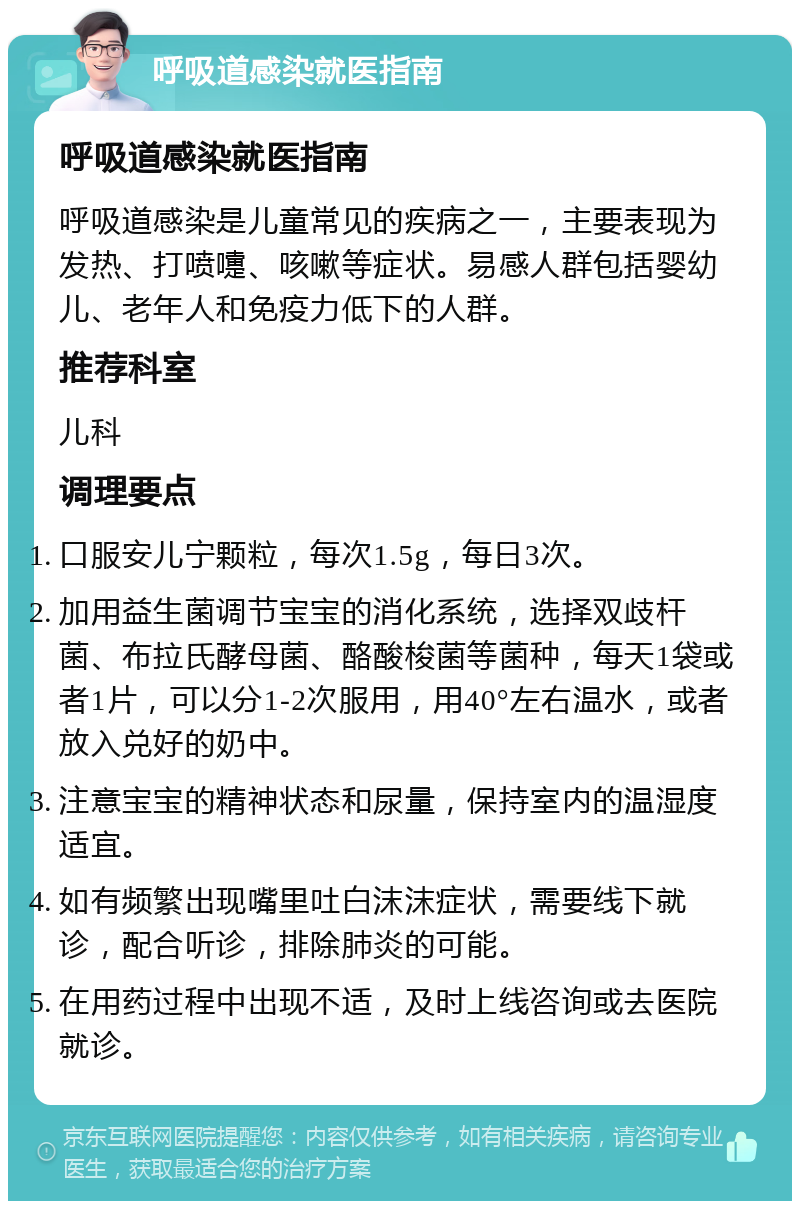 呼吸道感染就医指南 呼吸道感染就医指南 呼吸道感染是儿童常见的疾病之一，主要表现为发热、打喷嚏、咳嗽等症状。易感人群包括婴幼儿、老年人和免疫力低下的人群。 推荐科室 儿科 调理要点 口服安儿宁颗粒，每次1.5g，每日3次。 加用益生菌调节宝宝的消化系统，选择双歧杆菌、布拉氏酵母菌、酪酸梭菌等菌种，每天1袋或者1片，可以分1-2次服用，用40°左右温水，或者放入兑好的奶中。 注意宝宝的精神状态和尿量，保持室内的温湿度适宜。 如有频繁出现嘴里吐白沫沫症状，需要线下就诊，配合听诊，排除肺炎的可能。 在用药过程中出现不适，及时上线咨询或去医院就诊。