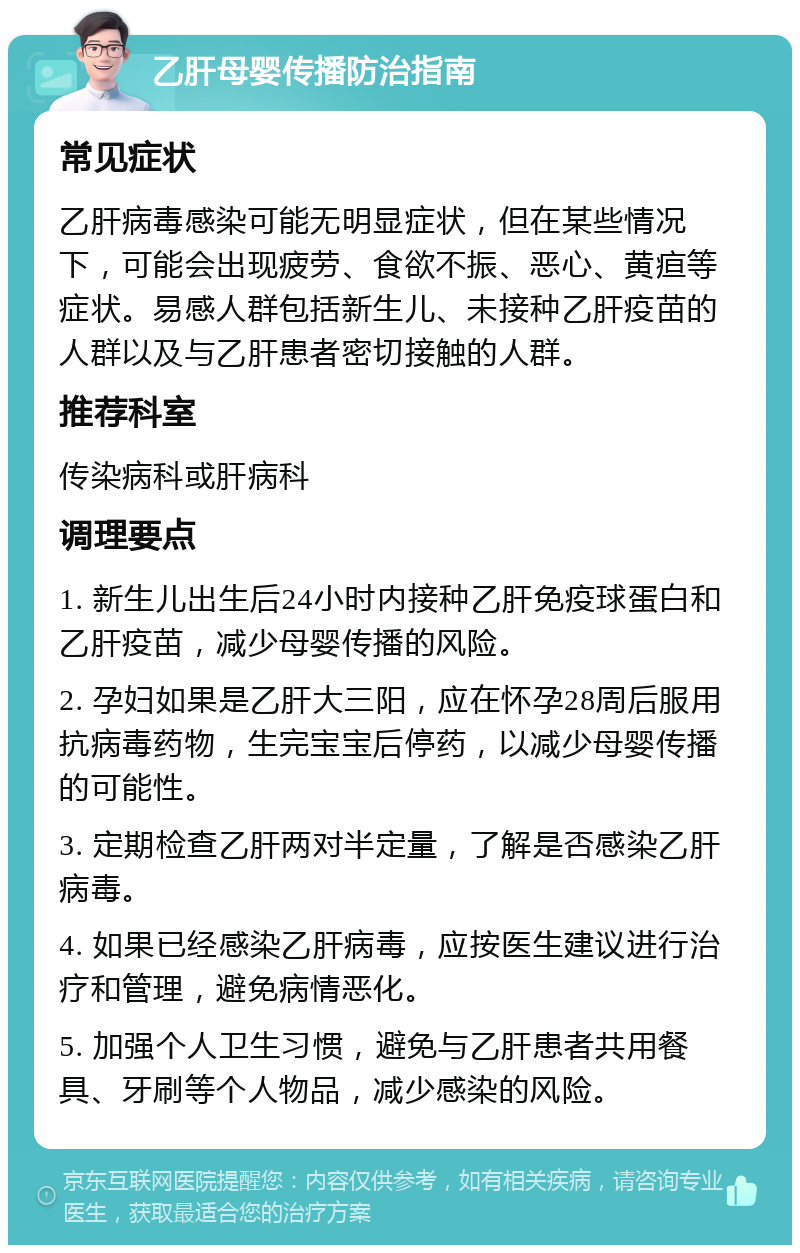 乙肝母婴传播防治指南 常见症状 乙肝病毒感染可能无明显症状，但在某些情况下，可能会出现疲劳、食欲不振、恶心、黄疸等症状。易感人群包括新生儿、未接种乙肝疫苗的人群以及与乙肝患者密切接触的人群。 推荐科室 传染病科或肝病科 调理要点 1. 新生儿出生后24小时内接种乙肝免疫球蛋白和乙肝疫苗，减少母婴传播的风险。 2. 孕妇如果是乙肝大三阳，应在怀孕28周后服用抗病毒药物，生完宝宝后停药，以减少母婴传播的可能性。 3. 定期检查乙肝两对半定量，了解是否感染乙肝病毒。 4. 如果已经感染乙肝病毒，应按医生建议进行治疗和管理，避免病情恶化。 5. 加强个人卫生习惯，避免与乙肝患者共用餐具、牙刷等个人物品，减少感染的风险。