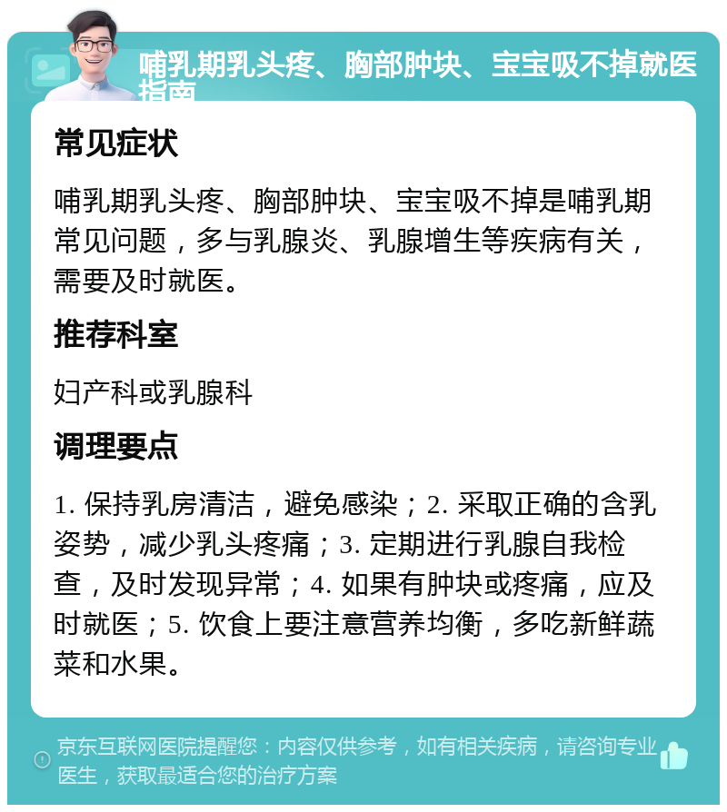 哺乳期乳头疼、胸部肿块、宝宝吸不掉就医指南 常见症状 哺乳期乳头疼、胸部肿块、宝宝吸不掉是哺乳期常见问题，多与乳腺炎、乳腺增生等疾病有关，需要及时就医。 推荐科室 妇产科或乳腺科 调理要点 1. 保持乳房清洁，避免感染；2. 采取正确的含乳姿势，减少乳头疼痛；3. 定期进行乳腺自我检查，及时发现异常；4. 如果有肿块或疼痛，应及时就医；5. 饮食上要注意营养均衡，多吃新鲜蔬菜和水果。