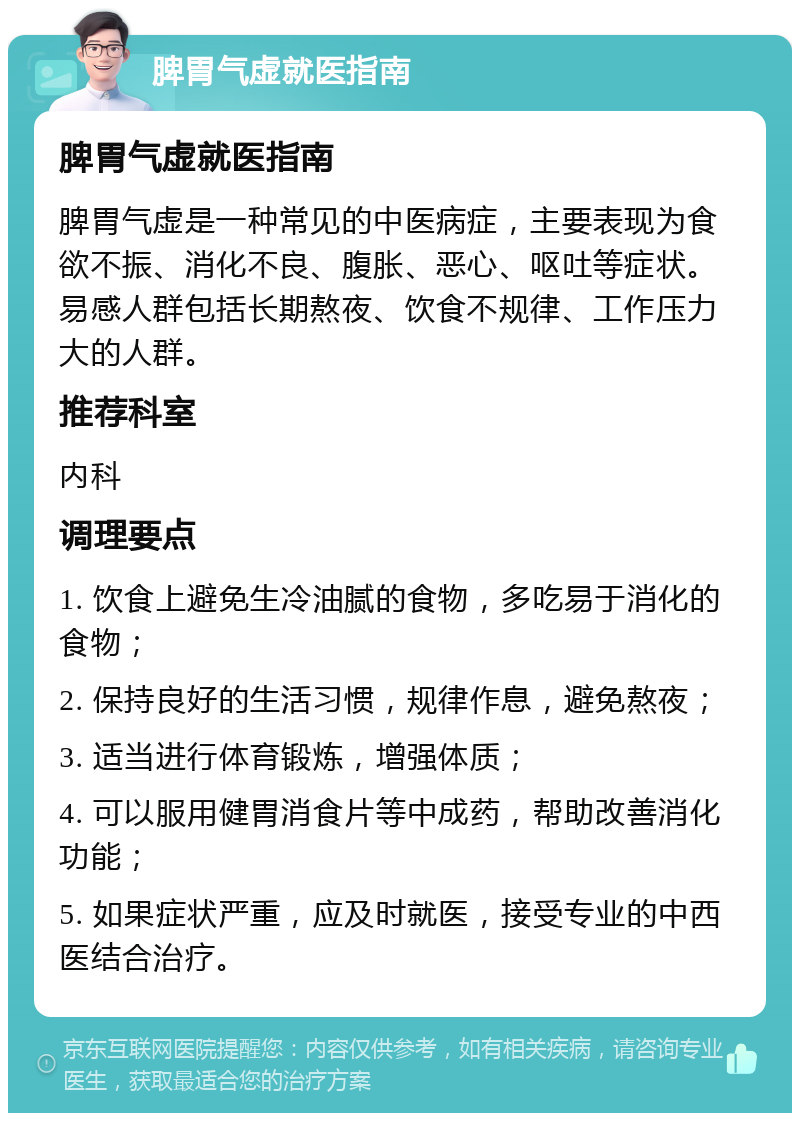 脾胃气虚就医指南 脾胃气虚就医指南 脾胃气虚是一种常见的中医病症，主要表现为食欲不振、消化不良、腹胀、恶心、呕吐等症状。易感人群包括长期熬夜、饮食不规律、工作压力大的人群。 推荐科室 内科 调理要点 1. 饮食上避免生冷油腻的食物，多吃易于消化的食物； 2. 保持良好的生活习惯，规律作息，避免熬夜； 3. 适当进行体育锻炼，增强体质； 4. 可以服用健胃消食片等中成药，帮助改善消化功能； 5. 如果症状严重，应及时就医，接受专业的中西医结合治疗。