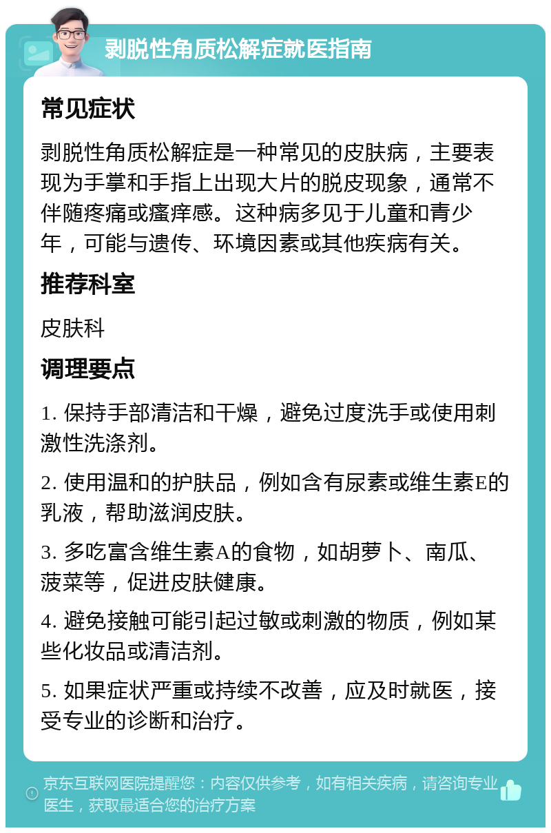 剥脱性角质松解症就医指南 常见症状 剥脱性角质松解症是一种常见的皮肤病，主要表现为手掌和手指上出现大片的脱皮现象，通常不伴随疼痛或瘙痒感。这种病多见于儿童和青少年，可能与遗传、环境因素或其他疾病有关。 推荐科室 皮肤科 调理要点 1. 保持手部清洁和干燥，避免过度洗手或使用刺激性洗涤剂。 2. 使用温和的护肤品，例如含有尿素或维生素E的乳液，帮助滋润皮肤。 3. 多吃富含维生素A的食物，如胡萝卜、南瓜、菠菜等，促进皮肤健康。 4. 避免接触可能引起过敏或刺激的物质，例如某些化妆品或清洁剂。 5. 如果症状严重或持续不改善，应及时就医，接受专业的诊断和治疗。