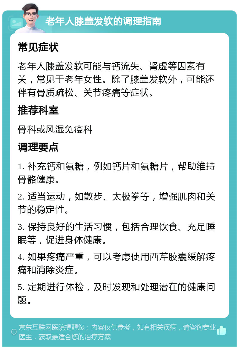 老年人膝盖发软的调理指南 常见症状 老年人膝盖发软可能与钙流失、肾虚等因素有关，常见于老年女性。除了膝盖发软外，可能还伴有骨质疏松、关节疼痛等症状。 推荐科室 骨科或风湿免疫科 调理要点 1. 补充钙和氨糖，例如钙片和氨糖片，帮助维持骨骼健康。 2. 适当运动，如散步、太极拳等，增强肌肉和关节的稳定性。 3. 保持良好的生活习惯，包括合理饮食、充足睡眠等，促进身体健康。 4. 如果疼痛严重，可以考虑使用西芹胶囊缓解疼痛和消除炎症。 5. 定期进行体检，及时发现和处理潜在的健康问题。