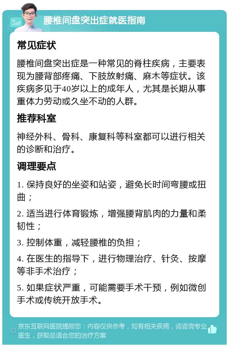 腰椎间盘突出症就医指南 常见症状 腰椎间盘突出症是一种常见的脊柱疾病，主要表现为腰背部疼痛、下肢放射痛、麻木等症状。该疾病多见于40岁以上的成年人，尤其是长期从事重体力劳动或久坐不动的人群。 推荐科室 神经外科、骨科、康复科等科室都可以进行相关的诊断和治疗。 调理要点 1. 保持良好的坐姿和站姿，避免长时间弯腰或扭曲； 2. 适当进行体育锻炼，增强腰背肌肉的力量和柔韧性； 3. 控制体重，减轻腰椎的负担； 4. 在医生的指导下，进行物理治疗、针灸、按摩等非手术治疗； 5. 如果症状严重，可能需要手术干预，例如微创手术或传统开放手术。