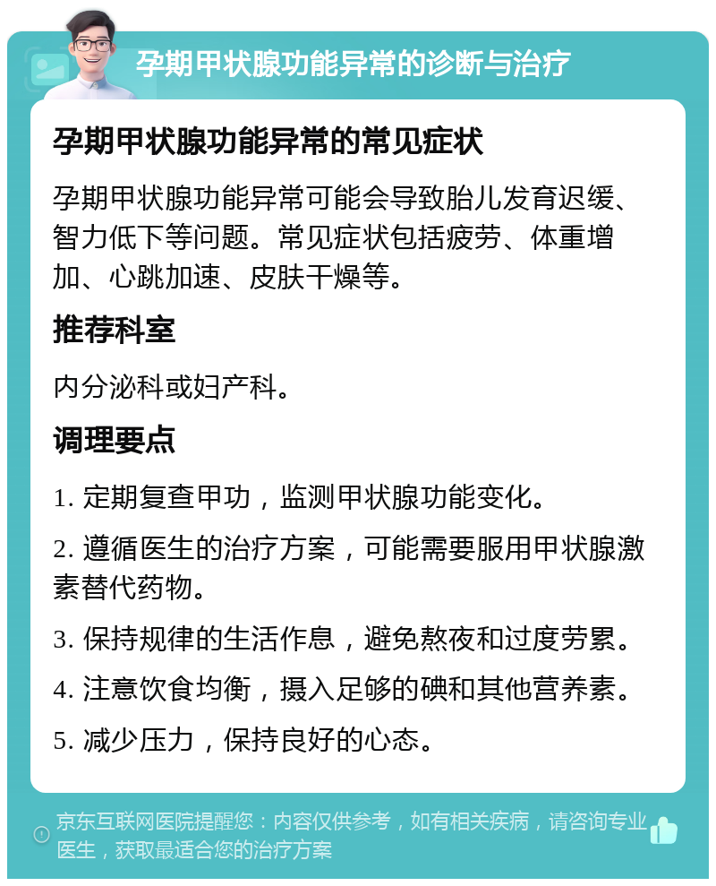 孕期甲状腺功能异常的诊断与治疗 孕期甲状腺功能异常的常见症状 孕期甲状腺功能异常可能会导致胎儿发育迟缓、智力低下等问题。常见症状包括疲劳、体重增加、心跳加速、皮肤干燥等。 推荐科室 内分泌科或妇产科。 调理要点 1. 定期复查甲功，监测甲状腺功能变化。 2. 遵循医生的治疗方案，可能需要服用甲状腺激素替代药物。 3. 保持规律的生活作息，避免熬夜和过度劳累。 4. 注意饮食均衡，摄入足够的碘和其他营养素。 5. 减少压力，保持良好的心态。